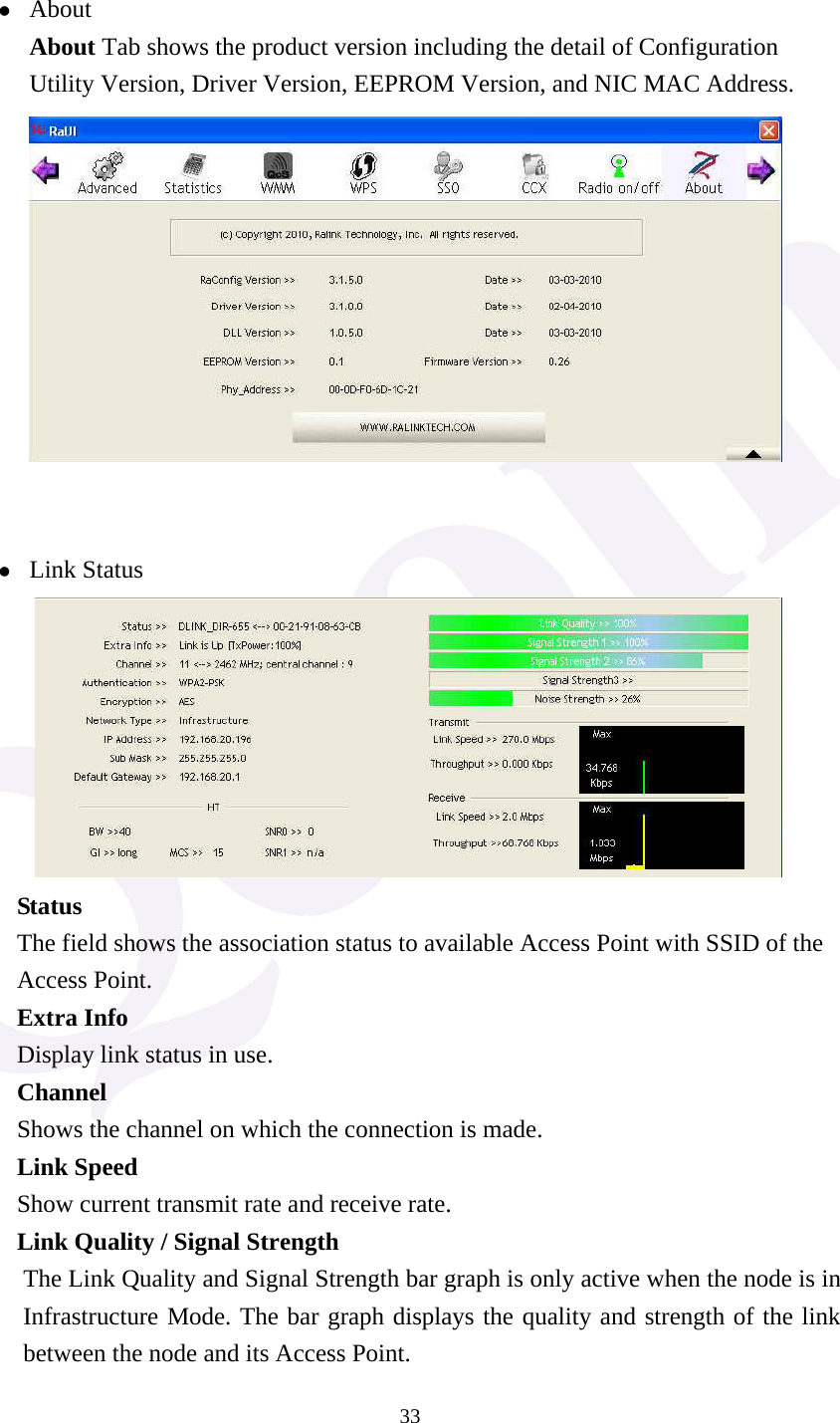  33 z About About Tab shows the product version including the detail of Configuration Utility Version, Driver Version, EEPROM Version, and NIC MAC Address.    z Link Status      Status The field shows the association status to available Access Point with SSID of the Access Point. Extra Info Display link status in use. Channel Shows the channel on which the connection is made. Link Speed   Show current transmit rate and receive rate. Link Quality / Signal Strength   The Link Quality and Signal Strength bar graph is only active when the node is in Infrastructure Mode. The bar graph displays the quality and strength of the link between the node and its Access Point. 