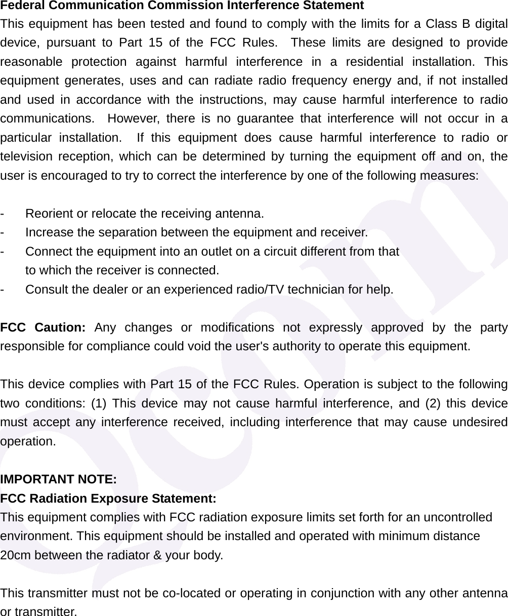 Federal Communication Commission Interference Statement This equipment has been tested and found to comply with the limits for a Class B digital device, pursuant to Part 15 of the FCC Rules.  These limits are designed to provide reasonable protection against harmful interference in a residential installation. This equipment generates, uses and can radiate radio frequency energy and, if not installed and used in accordance with the instructions, may cause harmful interference to radio communications.  However, there is no guarantee that interference will not occur in a particular installation.  If this equipment does cause harmful interference to radio or television reception, which can be determined by turning the equipment off and on, the user is encouraged to try to correct the interference by one of the following measures:  -  Reorient or relocate the receiving antenna. -  Increase the separation between the equipment and receiver. -  Connect the equipment into an outlet on a circuit different from that to which the receiver is connected. -  Consult the dealer or an experienced radio/TV technician for help.  FCC Caution: Any changes or modifications not expressly approved by the party responsible for compliance could void the user's authority to operate this equipment.  This device complies with Part 15 of the FCC Rules. Operation is subject to the following two conditions: (1) This device may not cause harmful interference, and (2) this device must accept any interference received, including interference that may cause undesired operation.  IMPORTANT NOTE: FCC Radiation Exposure Statement: This equipment complies with FCC radiation exposure limits set forth for an uncontrolled environment. This equipment should be installed and operated with minimum distance 20cm between the radiator &amp; your body.  This transmitter must not be co-located or operating in conjunction with any other antenna or transmitter.      