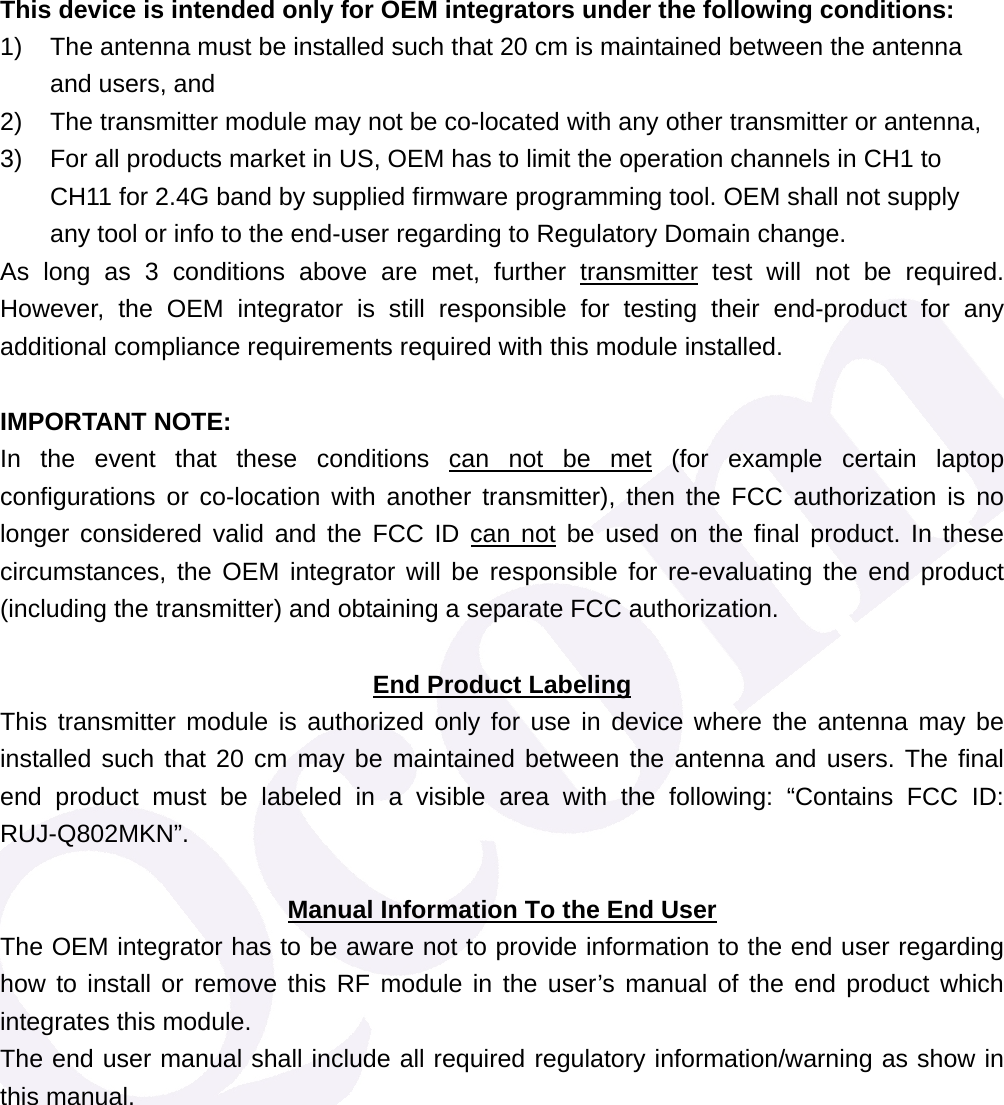 This device is intended only for OEM integrators under the following conditions: 1)  The antenna must be installed such that 20 cm is maintained between the antenna and users, and   2)  The transmitter module may not be co-located with any other transmitter or antenna,   3)  For all products market in US, OEM has to limit the operation channels in CH1 to CH11 for 2.4G band by supplied firmware programming tool. OEM shall not supply any tool or info to the end-user regarding to Regulatory Domain change. As long as 3 conditions above are met, further transmitter test will not be required. However, the OEM integrator is still responsible for testing their end-product for any additional compliance requirements required with this module installed.  IMPORTANT NOTE:  In the event that these conditions can not be met (for example certain laptop configurations or co-location with another transmitter), then the FCC authorization is no longer considered valid and the FCC ID can not be used on the final product. In these circumstances, the OEM integrator will be responsible for re-evaluating the end product (including the transmitter) and obtaining a separate FCC authorization.  End Product Labeling This transmitter module is authorized only for use in device where the antenna may be installed such that 20 cm may be maintained between the antenna and users. The final end product must be labeled in a visible area with the following: &ldquo;Contains FCC ID: RUJ-Q802MKN&rdquo;.  Manual Information To the End User The OEM integrator has to be aware not to provide information to the end user regarding how to install or remove this RF module in the user&rsquo;s manual of the end product which integrates this module. The end user manual shall include all required regulatory information/warning as show in this manual. 