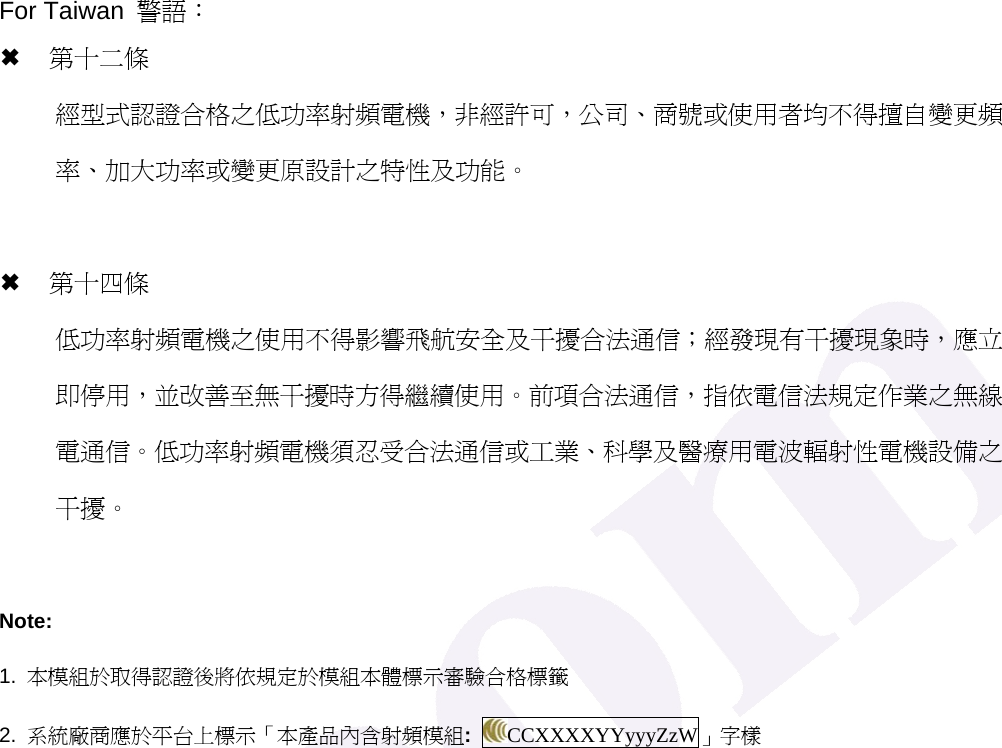 For Taiwan  警語： &micro; 第十二條   經型式認證合格之低功率射頻電機，非經許可，公司、商號或使用者均不得擅自變更頻率、加大功率或變更原設計之特性及功能。  &micro; 第十四條 低功率射頻電機之使用不得影響飛航安全及干擾合法通信；經發現有干擾現象時，應立即停用，並改善至無干擾時方得繼續使用。前項合法通信，指依電信法規定作業之無線電通信。低功率射頻電機須忍受合法通信或工業、科學及醫療用電波輻射性電機設備之干擾。  Note: 1.  本模組於取得認證後將依規定於模組本體標示審驗合格標籤 2.  系統廠商應於平台上標示「本產品內含射頻模組:  CCXXXXYYyyyZzW」字樣    