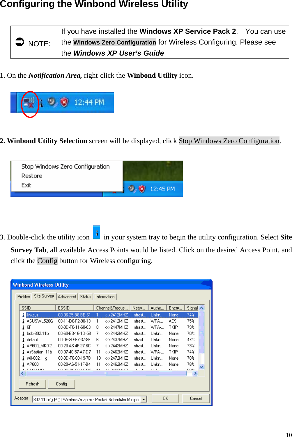  10Configuring the Winbond Wireless Utility    &Acirc; NOTE: If you have installed the Windows XP Service Pack 2.  You can use the Windows Zero Configuration for Wireless Configuring. Please see the Windows XP User&rsquo;s Guide  1. On the Notification Area, right-click the Winbond Utility icon.     2. Winbond Utility Selection screen will be displayed, click Stop Windows Zero Configuration.     3. Double-click the utility icon    in your system tray to begin the utility configuration. Select Site Survey Tab, all available Access Points would be listed. Click on the desired Access Point, and click the Config button for Wireless configuring.    
