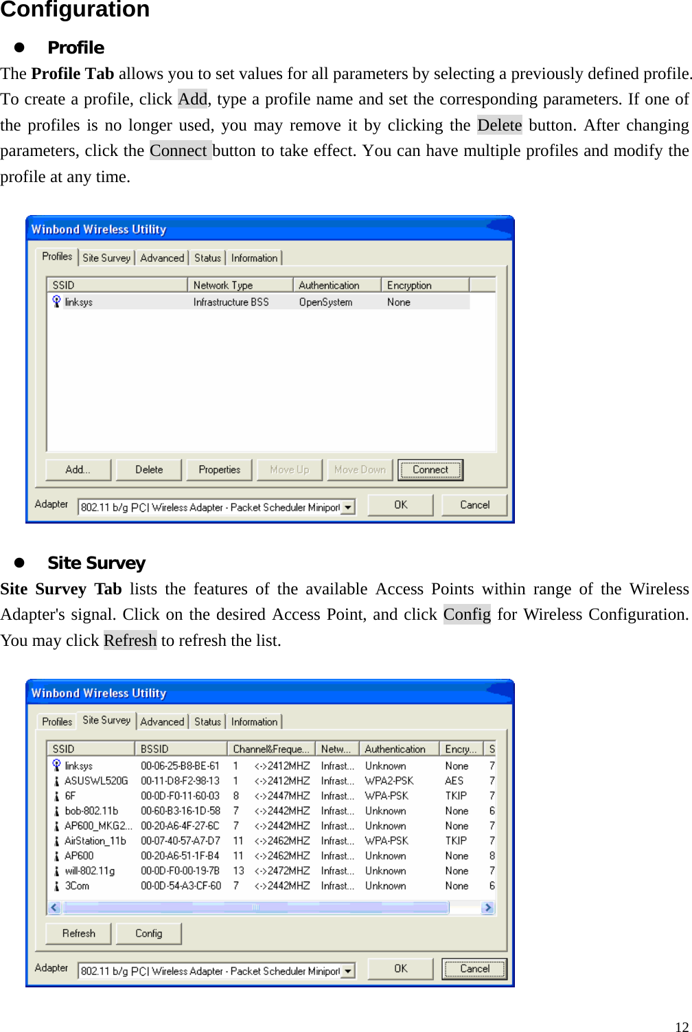  12Configuration z Profile The Profile Tab allows you to set values for all parameters by selecting a previously defined profile. To create a profile, click Add, type a profile name and set the corresponding parameters. If one of the profiles is no longer used, you may remove it by clicking the Delete button. After changing parameters, click the Connect button to take effect. You can have multiple profiles and modify the profile at any time.    z Site Survey Site Survey Tab lists the features of the available Access Points within range of the Wireless Adapter's signal. Click on the desired Access Point, and click Config for Wireless Configuration. You may click Refresh to refresh the list.    
