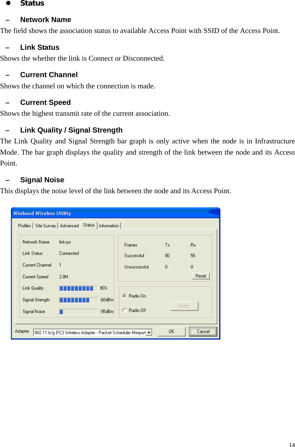  14z Status &ndash; Network Name The field shows the association status to available Access Point with SSID of the Access Point. &ndash; Link Status Shows the whether the link is Connect or Disconnected. &ndash; Current Channel Shows the channel on which the connection is made. &ndash; Current Speed   Shows the highest transmit rate of the current association. &ndash; Link Quality / Signal Strength   The Link Quality and Signal Strength bar graph is only active when the node is in Infrastructure Mode. The bar graph displays the quality and strength of the link between the node and its Access Point. &ndash; Signal Noise This displays the noise level of the link between the node and its Access Point.    