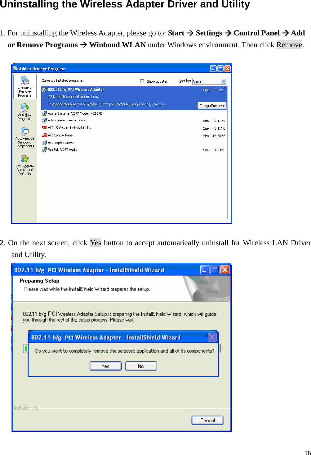  16 Uninstalling the Wireless Adapter Driver and Utility  1. For uninstalling the Wireless Adapter, please go to: Start &AElig; Settings &AElig; Control Panel &AElig; Add or Remove Programs &AElig; Winbond WLAN under Windows environment. Then click Remove.    2. On the next screen, click Yes button to accept automatically uninstall for Wireless LAN Driver and Utility.   