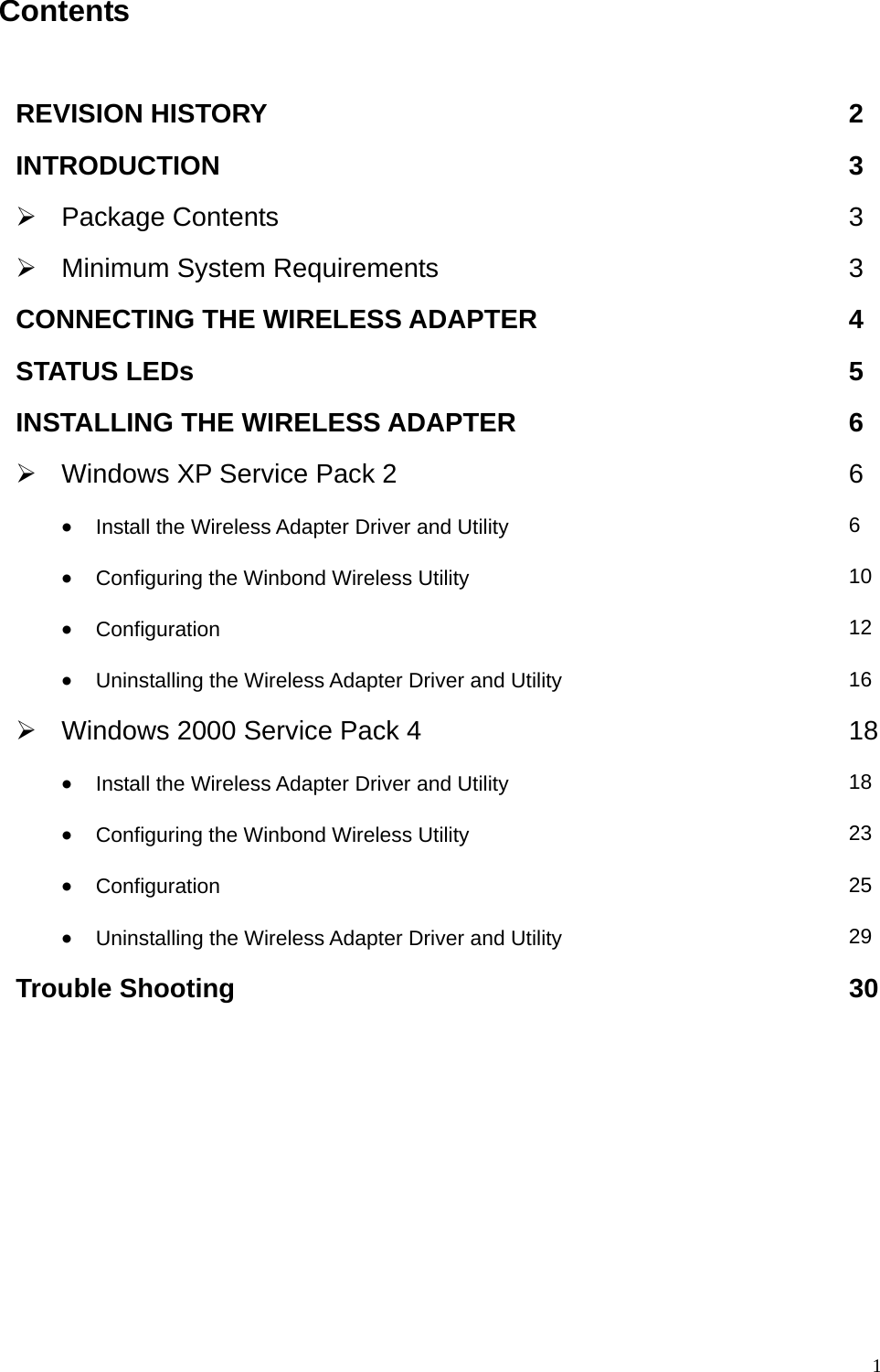  1Contents  REVISION HISTORY  2 INTRODUCTION 3 &frac34; Package Contents  3 &frac34;  Minimum System Requirements  3 CONNECTING THE WIRELESS ADAPTER  4 STATUS LEDs  5 INSTALLING THE WIRELESS ADAPTER  6 &frac34;  Windows XP Service Pack 2  6 &bull; Install the Wireless Adapter Driver and Utility  6 &bull; Configuring the Winbond Wireless Utility  10 &bull; Configuration  12 &bull; Uninstalling the Wireless Adapter Driver and Utility  16 &frac34;  Windows 2000 Service Pack 4  18&bull; Install the Wireless Adapter Driver and Utility  18 &bull; Configuring the Winbond Wireless Utility  23 &bull; Configuration  25 &bull; Uninstalling the Wireless Adapter Driver and Utility  29 Trouble Shooting  30    