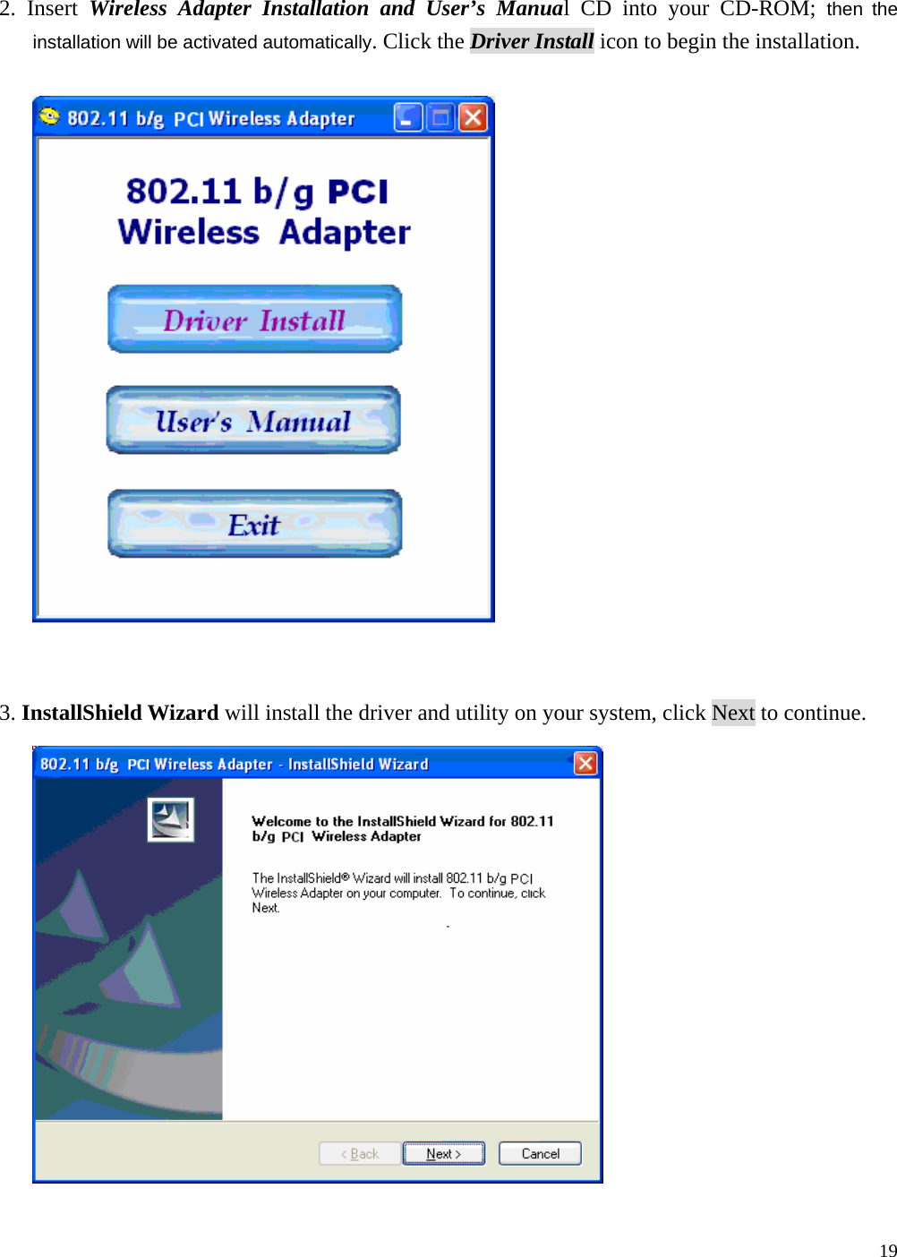  19   2. Insert Wireless Adapter Installation and User&rsquo;s Manual CD into your CD-ROM; then the installation will be activated automatically. Click the Driver Install icon to begin the installation.     3. InstallShield Wizard will install the driver and utility on your system, click Next to continue.   