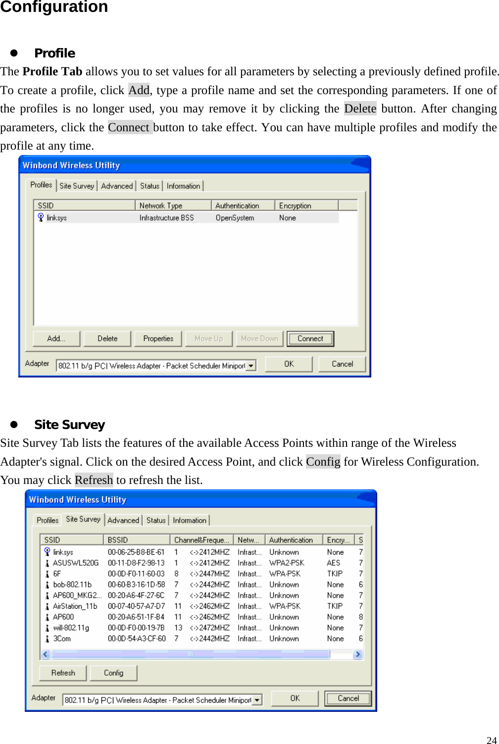  24Configuration  z Profile The Profile Tab allows you to set values for all parameters by selecting a previously defined profile. To create a profile, click Add, type a profile name and set the corresponding parameters. If one of the profiles is no longer used, you may remove it by clicking the Delete button. After changing parameters, click the Connect button to take effect. You can have multiple profiles and modify the profile at any time.    z Site Survey Site Survey Tab lists the features of the available Access Points within range of the Wireless Adapter's signal. Click on the desired Access Point, and click Config for Wireless Configuration. You may click Refresh to refresh the list.     