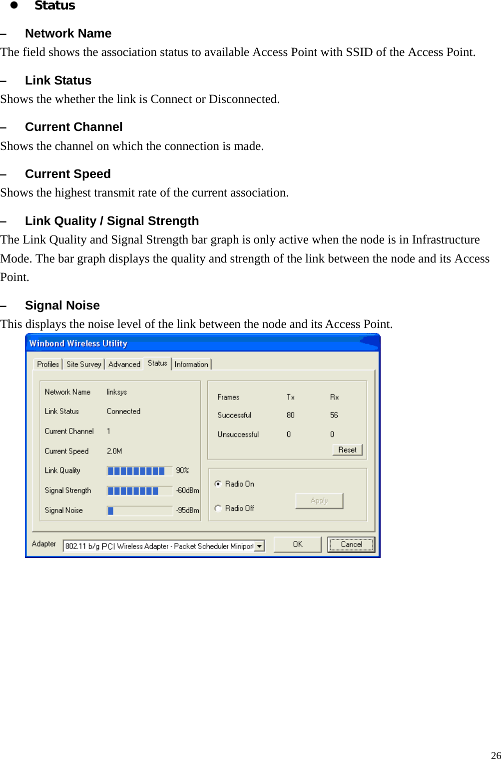  26z Status &ndash; Network Name The field shows the association status to available Access Point with SSID of the Access Point. &ndash; Link Status Shows the whether the link is Connect or Disconnected. &ndash; Current Channel Shows the channel on which the connection is made. &ndash; Current Speed   Shows the highest transmit rate of the current association. &ndash; Link Quality / Signal Strength   The Link Quality and Signal Strength bar graph is only active when the node is in Infrastructure Mode. The bar graph displays the quality and strength of the link between the node and its Access Point. &ndash; Signal Noise This displays the noise level of the link between the node and its Access Point.     
