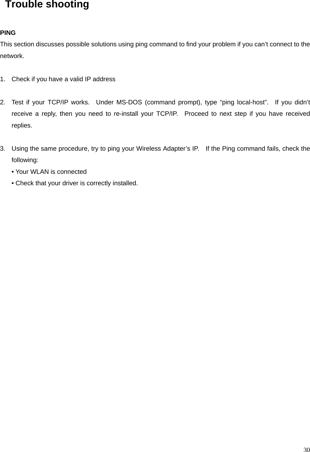  30  Trouble shooting  PING This section discusses possible solutions using ping command to find your problem if you can&rsquo;t connect to the network.  1.  Check if you have a valid IP address  2.  Test if your TCP/IP works.  Under MS-DOS (command prompt), type &ldquo;ping local-host&rdquo;.  If you didn&rsquo;t receive a reply, then you need to re-install your TCP/IP.  Proceed to next step if you have received replies.  3.  Using the same procedure, try to ping your Wireless Adapter&rsquo;s IP.    If the Ping command fails, check the following: &bull; Your WLAN is connected &bull; Check that your driver is correctly installed.    