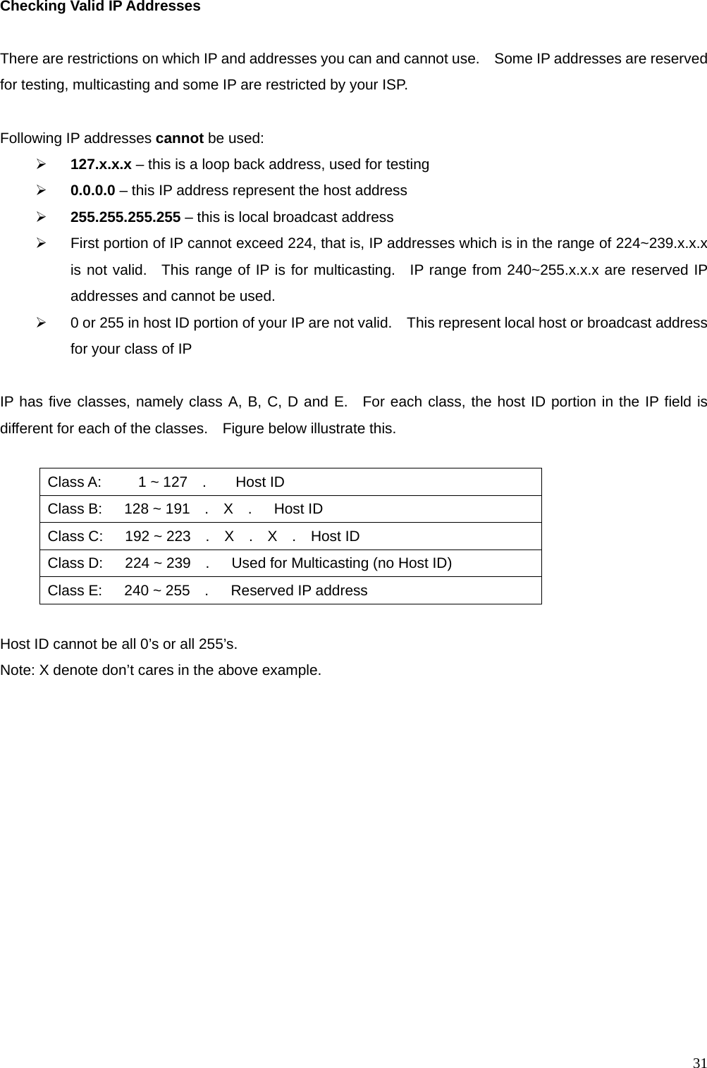  31Checking Valid IP Addresses  There are restrictions on which IP and addresses you can and cannot use.    Some IP addresses are reserved for testing, multicasting and some IP are restricted by your ISP.  Following IP addresses cannot be used: &frac34; 127.x.x.x &ndash; this is a loop back address, used for testing &frac34; 0.0.0.0 &ndash; this IP address represent the host address &frac34; 255.255.255.255 &ndash; this is local broadcast address &frac34;  First portion of IP cannot exceed 224, that is, IP addresses which is in the range of 224~239.x.x.x is not valid.  This range of IP is for multicasting.  IP range from 240~255.x.x.x are reserved IP addresses and cannot be used.     &frac34;  0 or 255 in host ID portion of your IP are not valid.    This represent local host or broadcast address for your class of IP    IP has five classes, namely class A, B, C, D and E.  For each class, the host ID portion in the IP field is different for each of the classes.    Figure below illustrate this.  Class A:     1 ~ 127  .    Host ID Class B:   128 ~ 191  .  X  .   Host ID Class C:   192 ~ 223  .  X  .  X  .  Host ID Class D:   224 ~ 239  .   Used for Multicasting (no Host ID) Class E:   240 ~ 255  .   Reserved IP address  Host ID cannot be all 0&rsquo;s or all 255&rsquo;s.       Note: X denote don&rsquo;t cares in the above example.  