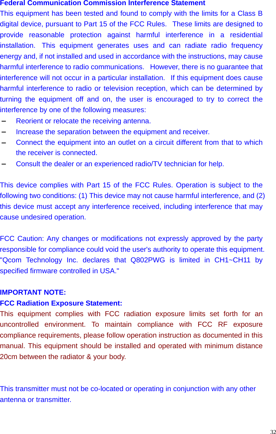  32Federal Communication Commission Interference Statement This equipment has been tested and found to comply with the limits for a Class B digital device, pursuant to Part 15 of the FCC Rules.   These limits are designed to provide reasonable protection against harmful interference in a residential installation.  This equipment generates uses and can radiate radio frequency energy and, if not installed and used in accordance with the instructions, may cause harmful interference to radio communications.   However, there is no guarantee that interference will not occur in a particular installation.   If this equipment does cause harmful interference to radio or television reception, which can be determined by turning the equipment off and on, the user is encouraged to try to correct the interference by one of the following measures:  &ndash; Reorient or relocate the receiving antenna.  &ndash; Increase the separation between the equipment and receiver.  &ndash; Connect the equipment into an outlet on a circuit different from that to which the receiver is connected. &ndash; Consult the dealer or an experienced radio/TV technician for help.   This device complies with Part 15 of the FCC Rules. Operation is subject to the following two conditions: (1) This device may not cause harmful interference, and (2) this device must accept any interference received, including interference that may cause undesired operation.   FCC Caution: Any changes or modifications not expressly approved by the party responsible for compliance could void the user's authority to operate this equipment. "Qcom Technology Inc. declares that Q802PWG is limited in CH1~CH11 by specified firmware controlled in USA."   IMPORTANT NOTE:  FCC Radiation Exposure Statement:  This equipment complies with FCC radiation exposure limits set forth for an uncontrolled environment. To maintain compliance with FCC RF exposure compliance requirements, please follow operation instruction as documented in this manual. This equipment should be installed and operated with minimum distance 20cm between the radiator &amp; your body.  This transmitter must not be co-located or operating in conjunction with any other antenna or transmitter. 