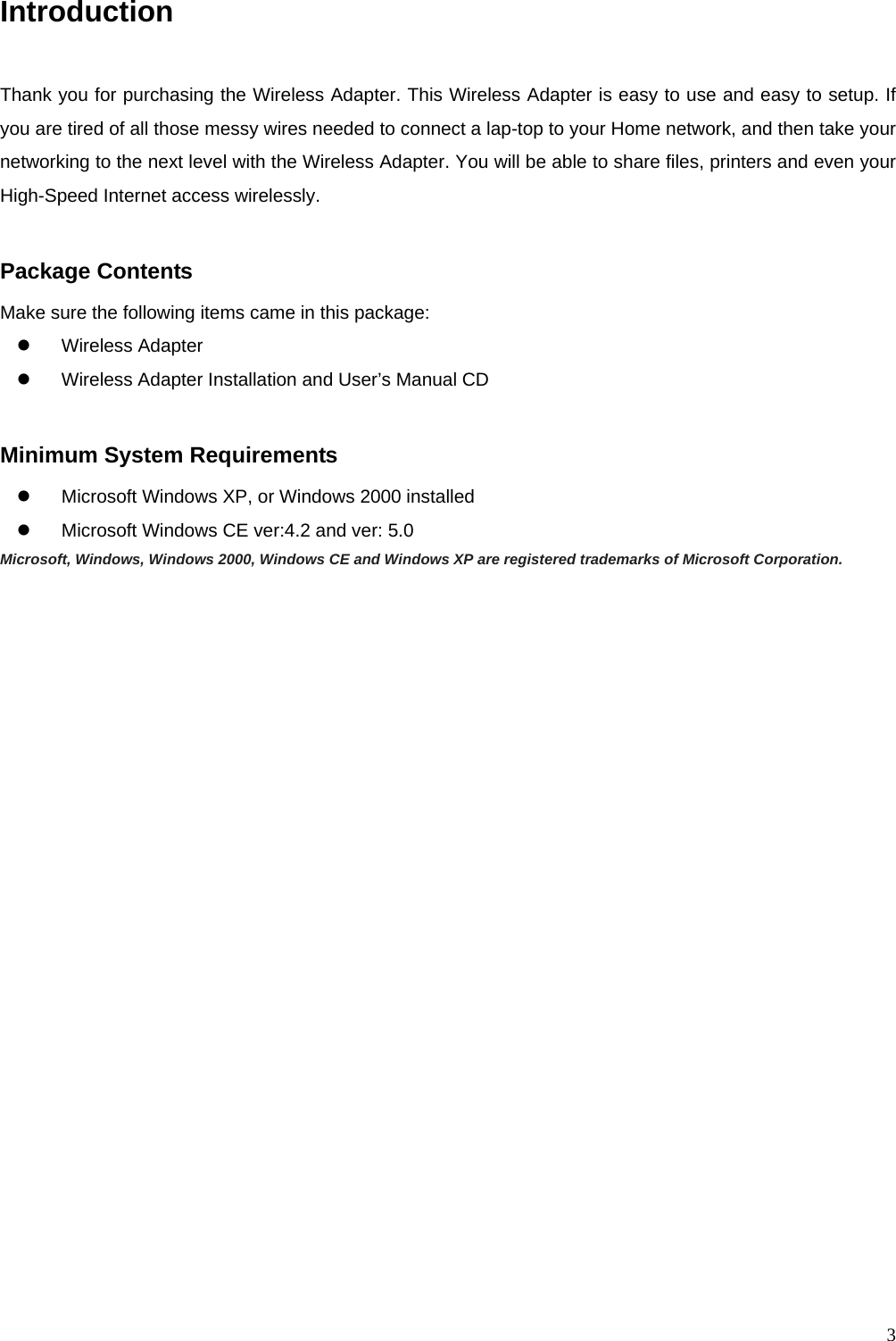  3Introduction  Thank you for purchasing the Wireless Adapter. This Wireless Adapter is easy to use and easy to setup. If you are tired of all those messy wires needed to connect a lap-top to your Home network, and then take your networking to the next level with the Wireless Adapter. You will be able to share files, printers and even your High-Speed Internet access wirelessly.  Package Contents Make sure the following items came in this package: z Wireless Adapter z  Wireless Adapter Installation and User&rsquo;s Manual CD  Minimum System Requirements z  Microsoft Windows XP, or Windows 2000 installed z  Microsoft Windows CE ver:4.2 and ver: 5.0 Microsoft, Windows, Windows 2000, Windows CE and Windows XP are registered trademarks of Microsoft Corporation.