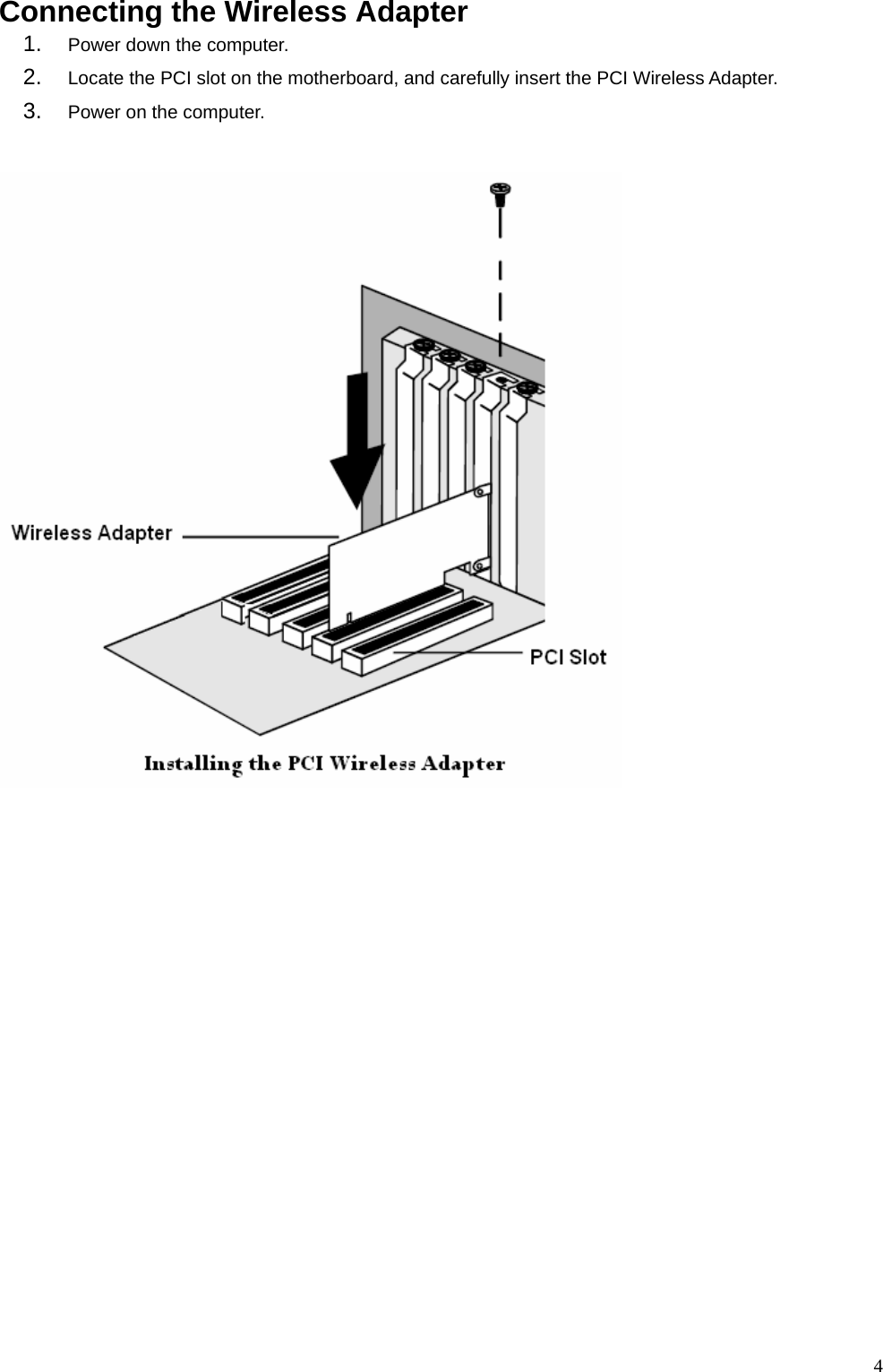  4  Connecting the Wireless Adapter 1.  Power down the computer.     2.  Locate the PCI slot on the motherboard, and carefully insert the PCI Wireless Adapter. 3.  Power on the computer.  