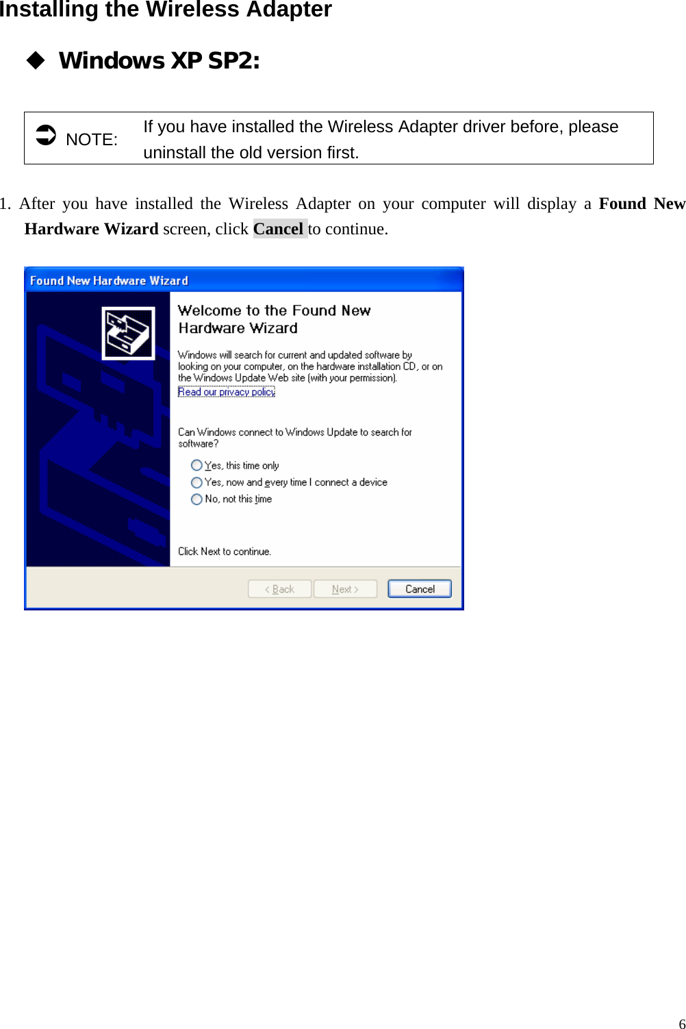  6Installing the Wireless Adapter  Windows XP SP2:    &Acirc; NOTE:  If you have installed the Wireless Adapter driver before, please uninstall the old version first.  1. After you have installed the Wireless Adapter on your computer will display a Found New Hardware Wizard screen, click Cancel to continue.      