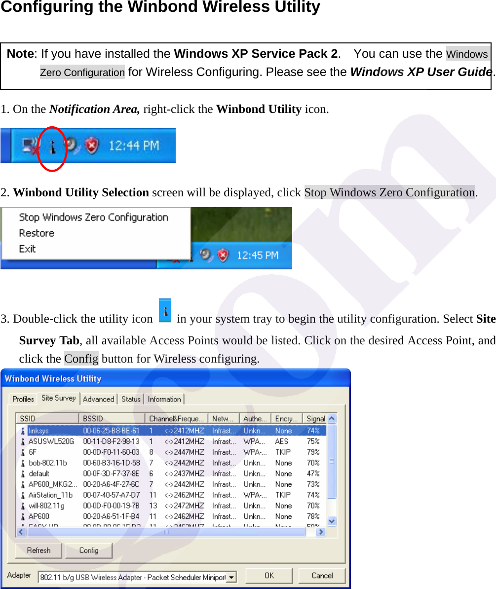 Configuring the Winbond Wireless Utility   Note: If you have installed the Windows XP Service Pack 2.    You can use the Windows Zero Configuration for Wireless Configuring. Please see the Windows XP User Guide.  1. On the Notification Area, right-click the Winbond Utility icon.   2. Winbond Utility Selection screen will be displayed, click Stop Windows Zero Configuration.   3. Double-click the utility icon    in your system tray to begin the utility configuration. Select Site Survey Tab, all available Access Points would be listed. Click on the desired Access Point, and click the Config button for Wireless configuring.  