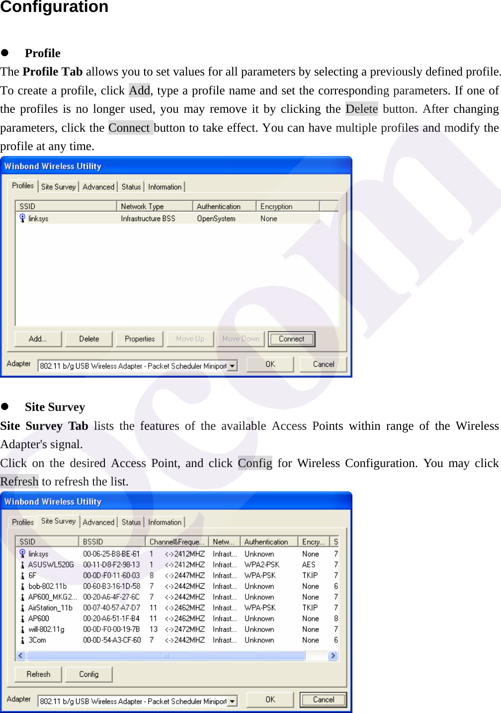 Configuration z Profile The Profile Tab allows you to set values for all parameters by selecting a previously defined profile. To create a profile, click Add, type a profile name and set the corresponding parameters. If one of the profiles is no longer used, you may remove it by clicking the Delete button. After changing parameters, click the Connect button to take effect. You can have multiple profiles and modify the profile at any time.   z Site Survey Site Survey Tab lists the features of the available Access Points within range of the Wireless Adapter's signal.   Click on the desired Access Point, and click Config for Wireless Configuration. You may click Refresh to refresh the list.  