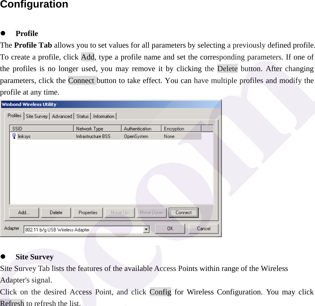  Configuration z Profile The Profile Tab allows you to set values for all parameters by selecting a previously defined profile. To create a profile, click Add, type a profile name and set the corresponding parameters. If one of the profiles is no longer used, you may remove it by clicking the Delete button. After changing parameters, click the Connect button to take effect. You can have multiple profiles and modify the profile at any time.   z Site Survey Site Survey Tab lists the features of the available Access Points within range of the Wireless Adapter's signal. Click on the desired Access Point, and click Config for Wireless Configuration. You may click Refresh to refresh the list. 