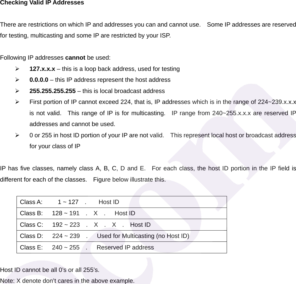 Checking Valid IP Addresses  There are restrictions on which IP and addresses you can and cannot use.    Some IP addresses are reserved for testing, multicasting and some IP are restricted by your ISP.  Following IP addresses cannot be used: &frac34; 127.x.x.x &ndash; this is a loop back address, used for testing &frac34; 0.0.0.0 &ndash; this IP address represent the host address &frac34; 255.255.255.255 &ndash; this is local broadcast address &frac34;  First portion of IP cannot exceed 224, that is, IP addresses which is in the range of 224~239.x.x.x is not valid.  This range of IP is for multicasting.  IP range from 240~255.x.x.x are reserved IP addresses and cannot be used.     &frac34;  0 or 255 in host ID portion of your IP are not valid.    This represent local host or broadcast address for your class of IP    IP has five classes, namely class A, B, C, D and E.  For each class, the host ID portion in the IP field is different for each of the classes.    Figure below illustrate this.  Class A:     1 ~ 127  .    Host ID Class B:   128 ~ 191  .  X  .   Host ID Class C:   192 ~ 223  .  X  .  X  .  Host ID Class D:   224 ~ 239  .   Used for Multicasting (no Host ID) Class E:   240 ~ 255  .   Reserved IP address  Host ID cannot be all 0&rsquo;s or all 255&rsquo;s.       Note: X denote don&rsquo;t cares in the above example.   
