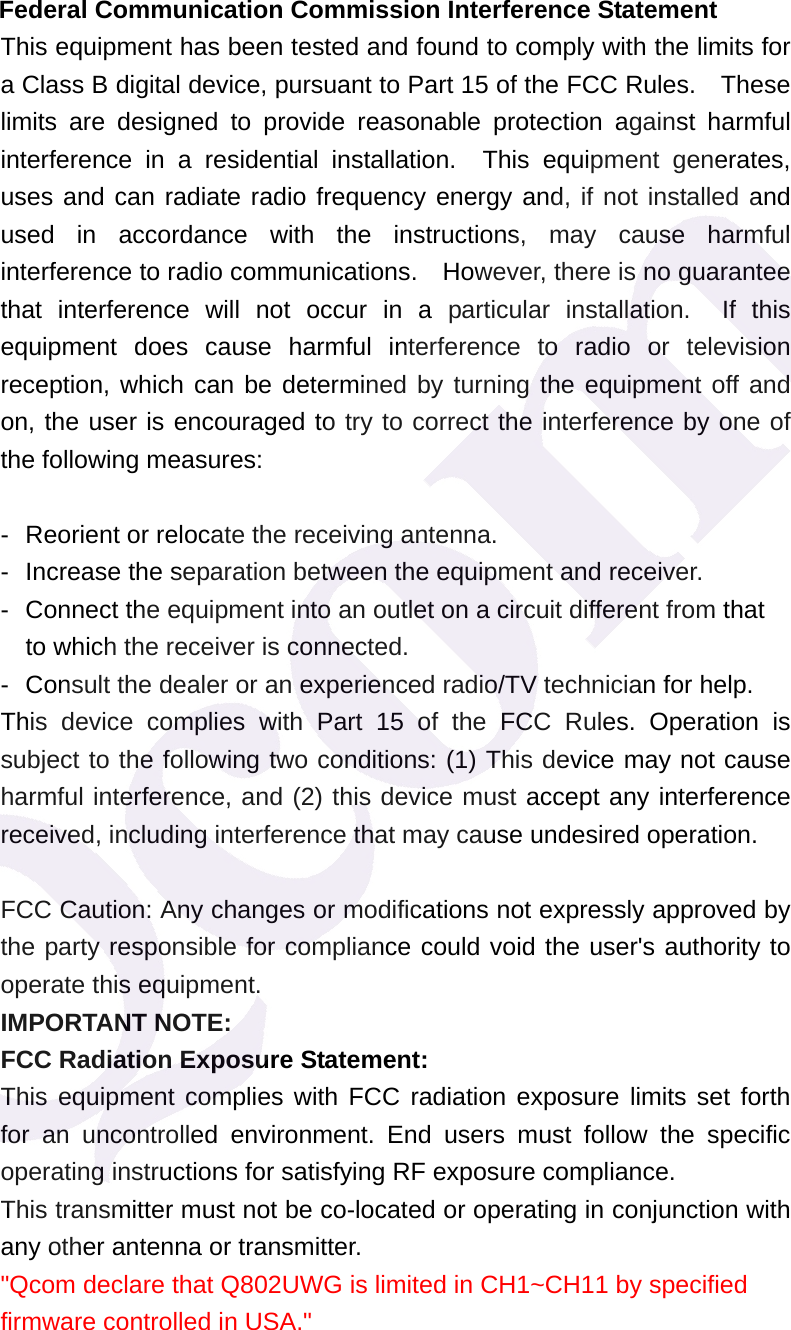  Federal Communication Commission Interference Statement This equipment has been tested and found to comply with the limits for a Class B digital device, pursuant to Part 15 of the FCC Rules.    These limits are designed to provide reasonable protection against harmful interference in a residential installation.  This equipment generates, uses and can radiate radio frequency energy and, if not installed and used in accordance with the instructions, may cause harmful interference to radio communications.    However, there is no guarantee that interference will not occur in a particular installation.  If this equipment does cause harmful interference to radio or television reception, which can be determined by turning the equipment off and on, the user is encouraged to try to correct the interference by one of the following measures:  -  Reorient or relocate the receiving antenna. -  Increase the separation between the equipment and receiver. -  Connect the equipment into an outlet on a circuit different from that to which the receiver is connected. -  Consult the dealer or an experienced radio/TV technician for help. This device complies with Part 15 of the FCC Rules. Operation is subject to the following two conditions: (1) This device may not cause harmful interference, and (2) this device must accept any interference received, including interference that may cause undesired operation.  FCC Caution: Any changes or modifications not expressly approved by the party responsible for compliance could void the user's authority to operate this equipment. IMPORTANT NOTE: FCC Radiation Exposure Statement: This equipment complies with FCC radiation exposure limits set forth for an uncontrolled environment. End users must follow the specific operating instructions for satisfying RF exposure compliance. This transmitter must not be co-located or operating in conjunction with any other antenna or transmitter. "Qcom declare that Q802UWG is limited in CH1~CH11 by specified firmware controlled in USA."