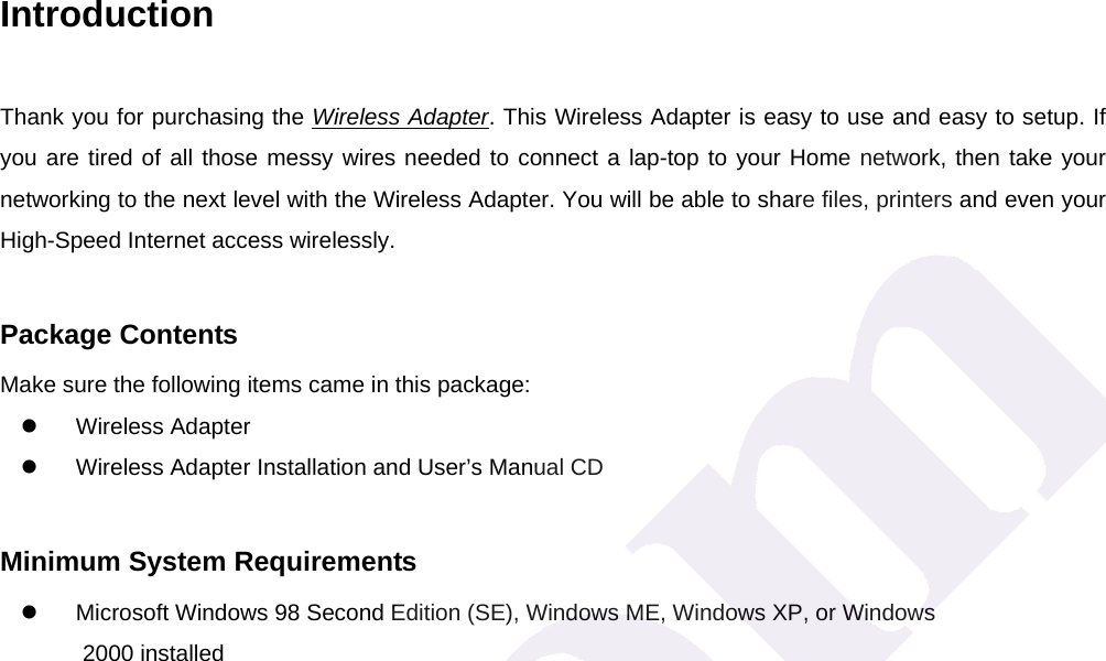 Introduction Thank you for purchasing the Wireless Adapter. This Wireless Adapter is easy to use and easy to setup. If you are tired of all those messy wires needed to connect a lap-top to your Home network, then take your networking to the next level with the Wireless Adapter. You will be able to share files, printers and even your High-Speed Internet access wirelessly.  Package Contents Make sure the following items came in this package: z Wireless Adapter z  Wireless Adapter Installation and User&rsquo;s Manual CD  Minimum System Requirements z  Microsoft Windows 98 Second Edition (SE), Windows ME, Windows XP, or Windows   2000 installed 