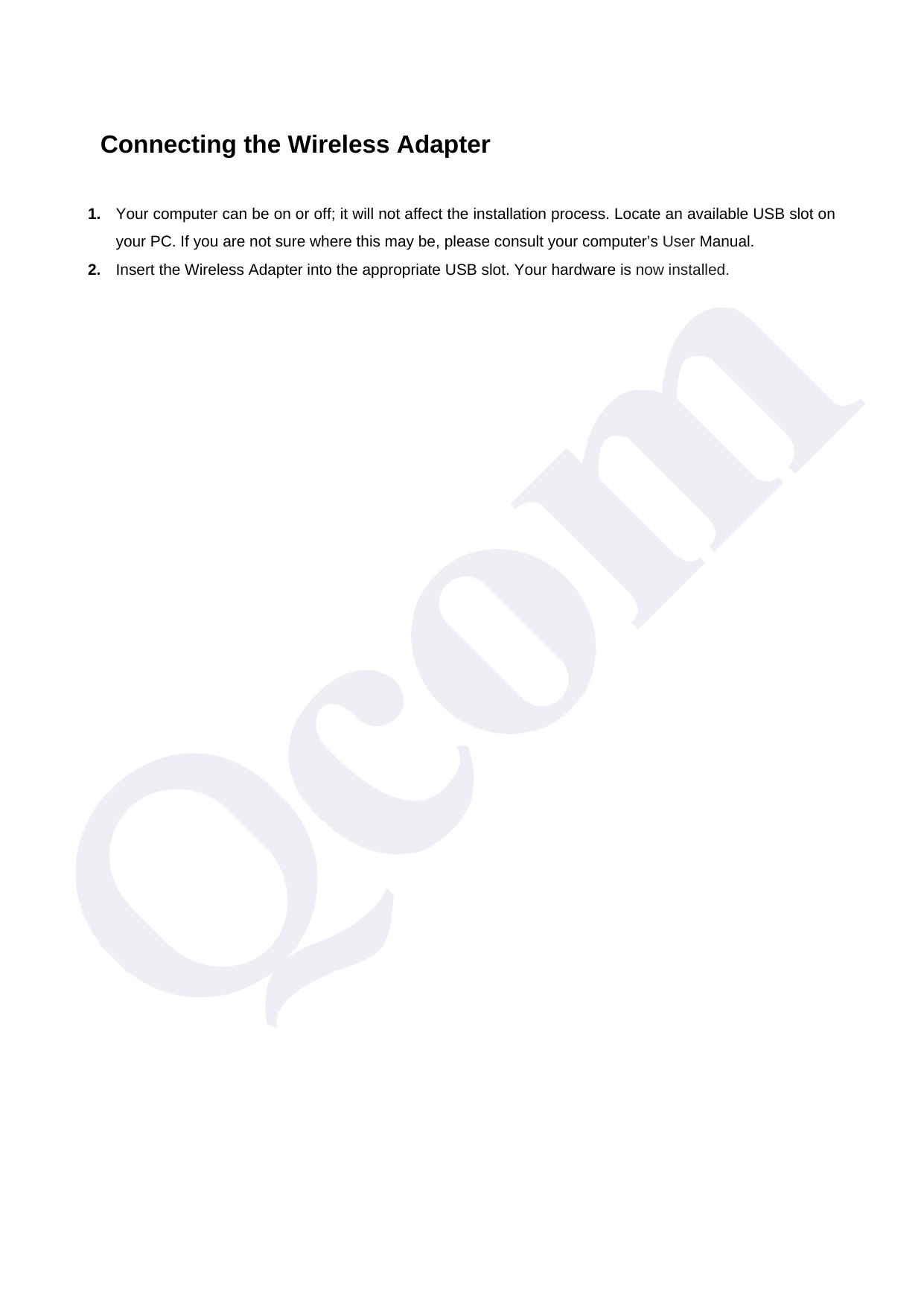   Connecting the Wireless Adapter 1.  Your computer can be on or off; it will not affect the installation process. Locate an available USB slot on your PC. If you are not sure where this may be, please consult your computer&rsquo;s User Manual. 2.  Insert the Wireless Adapter into the appropriate USB slot. Your hardware is now installed. 