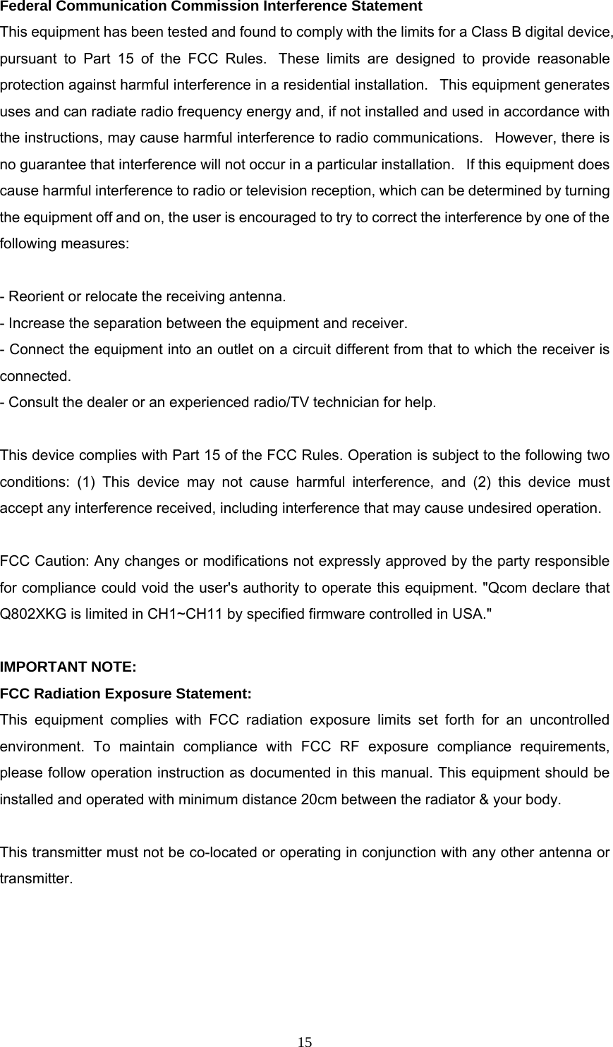  15Federal Communication Commission Interference Statement  This equipment has been tested and found to comply with the limits for a Class B digital device, pursuant to Part 15 of the FCC Rules.  These limits are designed to provide reasonable protection against harmful interference in a residential installation.   This equipment generates uses and can radiate radio frequency energy and, if not installed and used in accordance with the instructions, may cause harmful interference to radio communications.   However, there is no guarantee that interference will not occur in a particular installation.   If this equipment does cause harmful interference to radio or television reception, which can be determined by turning the equipment off and on, the user is encouraged to try to correct the interference by one of the following measures:   - Reorient or relocate the receiving antenna.  - Increase the separation between the equipment and receiver.  - Connect the equipment into an outlet on a circuit different from that to which the receiver is connected.  - Consult the dealer or an experienced radio/TV technician for help.   This device complies with Part 15 of the FCC Rules. Operation is subject to the following two conditions: (1) This device may not cause harmful interference, and (2) this device must accept any interference received, including interference that may cause undesired operation.   FCC Caution: Any changes or modifications not expressly approved by the party responsible for compliance could void the user's authority to operate this equipment. "Qcom declare that Q802XKG is limited in CH1~CH11 by specified firmware controlled in USA."   IMPORTANT NOTE:  FCC Radiation Exposure Statement:  This equipment complies with FCC radiation exposure limits set forth for an uncontrolled environment. To maintain compliance with FCC RF exposure compliance requirements, please follow operation instruction as documented in this manual. This equipment should be installed and operated with minimum distance 20cm between the radiator &amp; your body.   This transmitter must not be co-located or operating in conjunction with any other antenna or transmitter.   