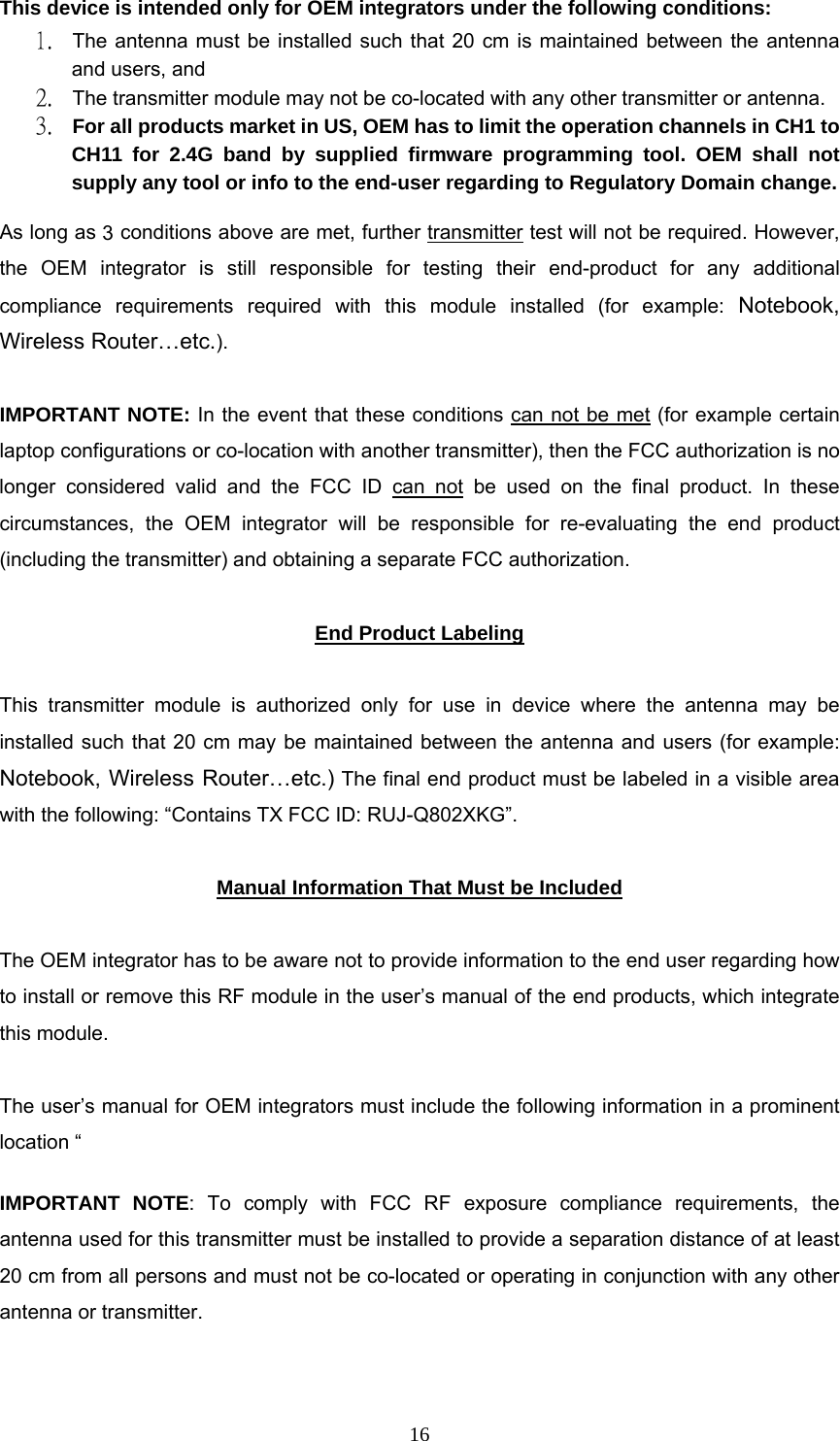  16This device is intended only for OEM integrators under the following conditions:  1. The antenna must be installed such that 20 cm is maintained between the antenna and users, and   2. The transmitter module may not be co-located with any other transmitter or antenna.  3. For all products market in US, OEM has to limit the operation channels in CH1 to CH11 for 2.4G band by supplied firmware programming tool. OEM shall not supply any tool or info to the end-user regarding to Regulatory Domain change. As long as 2 conditions above are met, further transmitter test will not be required. However, the OEM integrator is still responsible for testing their end-product for any additional compliance requirements required with this module installed (for example: Notebook, Wireless Router&hellip;etc.).   IMPORTANT NOTE: In the event that these conditions can not be met (for example certain laptop configurations or co-location with another transmitter), then the FCC authorization is no longer considered valid and the FCC ID can not be used on the final product. In these circumstances, the OEM integrator will be responsible for re-evaluating the end product (including the transmitter) and obtaining a separate FCC authorization.   End Product Labeling  This transmitter module is authorized only for use in device where the antenna may be installed such that 20 cm may be maintained between the antenna and users (for example: Notebook, Wireless Router&hellip;etc.) The final end product must be labeled in a visible area with the following: &ldquo;Contains TX FCC ID: RUJ-Q802XKG&rdquo;.   Manual Information That Must be Included  The OEM integrator has to be aware not to provide information to the end user regarding how to install or remove this RF module in the user&rsquo;s manual of the end products, which integrate this module.   The user&rsquo;s manual for OEM integrators must include the following information in a prominent location &ldquo;   IMPORTANT NOTE: To comply with FCC RF exposure compliance requirements, the antenna used for this transmitter must be installed to provide a separation distance of at least 20 cm from all persons and must not be co-located or operating in conjunction with any other antenna or transmitter.   3