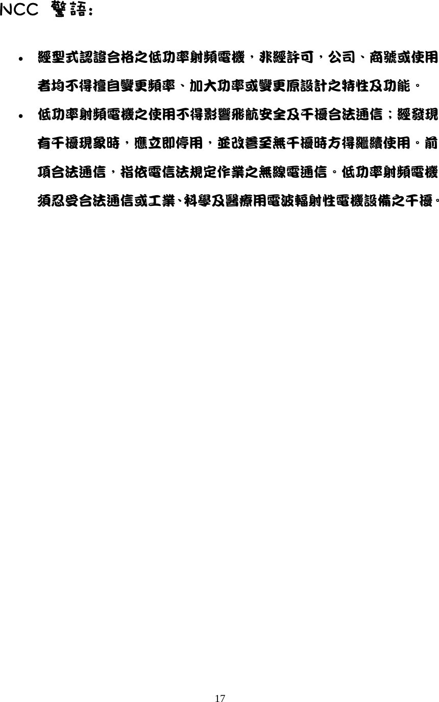  17 NCC  警語: &bull; 經型式認證合格之低功率射頻電機，非經許可，公司、商號或使用者均不得擅自變更頻率、加大功率或變更原設計之特性及功能。   &bull; 低功率射頻電機之使用不得影響飛航安全及干擾合法通信；經發現有干擾現象時，應立即停用，並改善至無干擾時方得繼續使用。前項合法通信，指依電信法規定作業之無線電通信。低功率射頻電機須忍受合法通信或工業、科學及醫療用電波輻射性電機設備之干擾。   