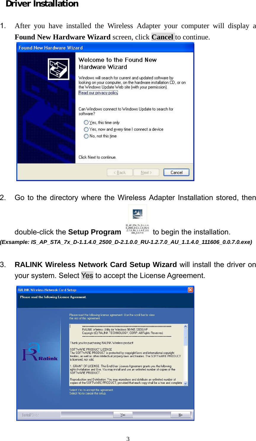  3Driver Installation  1.  After you have installed the Wireless Adapter your computer will display a Found New Hardware Wizard screen, click Cancel to continue.   2.  Go to the directory where the Wireless Adapter Installation stored, then double-click the Setup Program  to begin the installation.   (Exsample: IS_AP_STA_7x_D-1.1.4.0_2500_D-2.1.0.0_RU-1.2.7.0_AU_1.1.4.0_111606_0.0.7.0.exe)  3.  RALINK Wireless Network Card Setup Wizard will install the driver on your system. Select Yes to accept the License Agreement.  