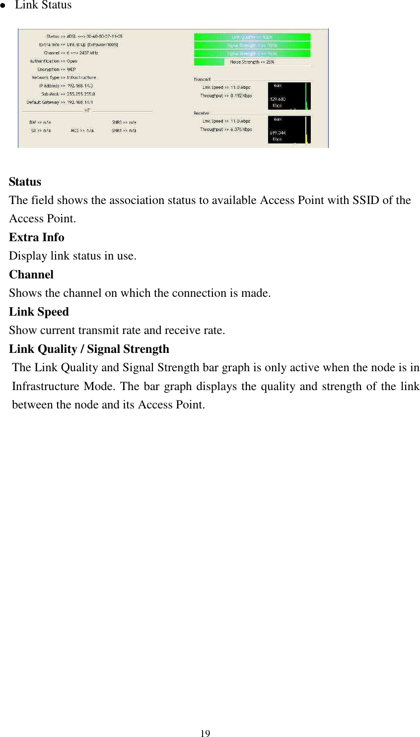   19 Link Status          Status The field shows the association status to available Access Point with SSID of the Access Point. Extra Info Display link status in use. Channel Shows the channel on which the connection is made. Link Speed   Show current transmit rate and receive rate. Link Quality / Signal Strength   The Link Quality and Signal Strength bar graph is only active when the node is in Infrastructure Mode. The bar graph displays the quality and strength of the link between the node and its Access Point.           