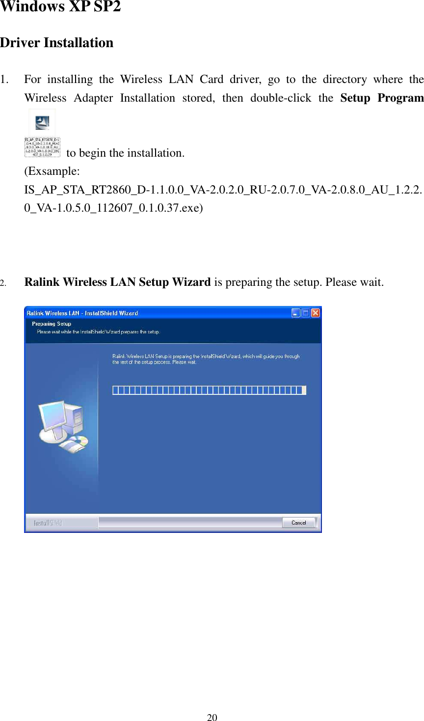   20Windows XP SP2 Driver Installation  1. For  installing  the  Wireless  LAN  Card  driver,  go  to  the  directory  where  the Wireless  Adapter  Installation  stored,  then  double-click  the  Setup  Program   to begin the installation. (Exsample: IS_AP_STA_RT2860_D-1.1.0.0_VA-2.0.2.0_RU-2.0.7.0_VA-2.0.8.0_AU_1.2.2.0_VA-1.0.5.0_112607_0.1.0.37.exe)    2. Ralink Wireless LAN Setup Wizard is preparing the setup. Please wait.              