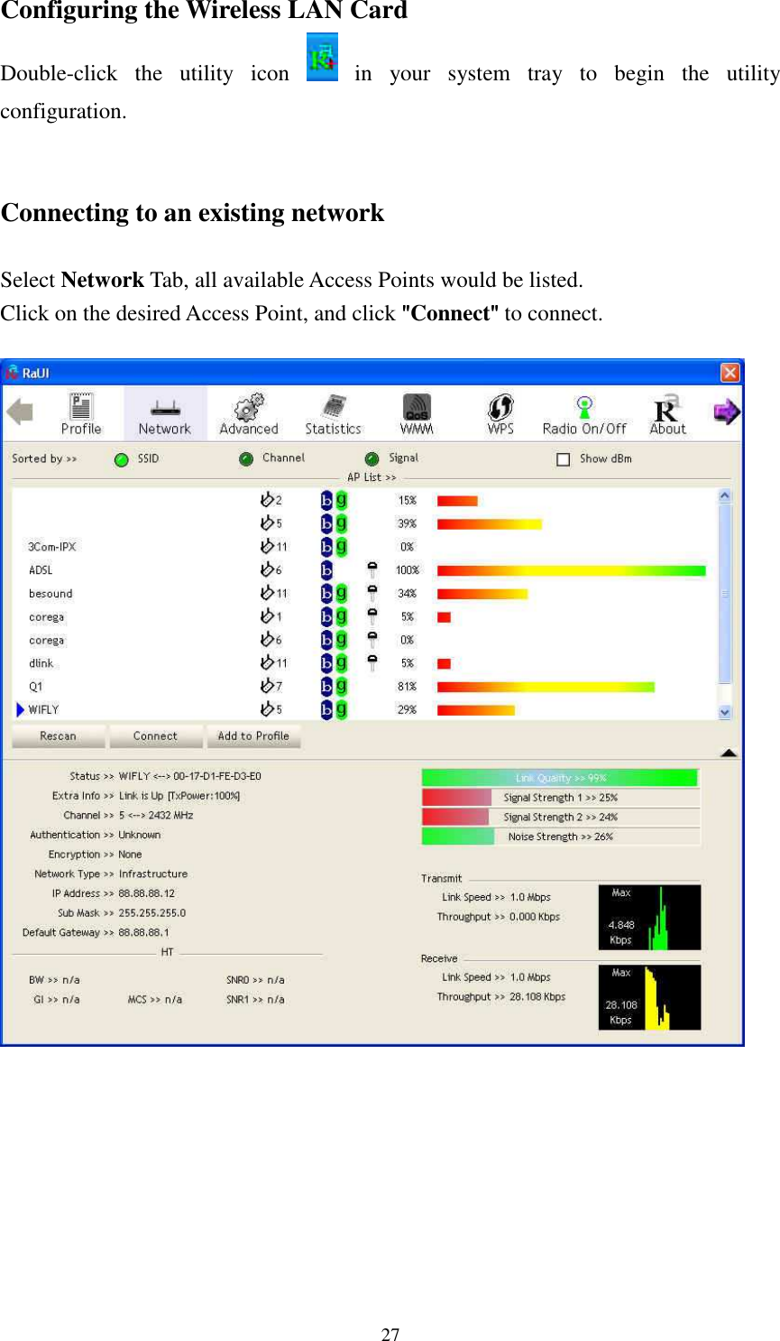   27Configuring the Wireless LAN Card Double-click  the  utility  icon    in  your  system  tray  to  begin  the  utility configuration.   Connecting to an existing network  Select Network Tab, all available Access Points would be listed. Click on the desired Access Point, and click """"Connect"""" to connect.         