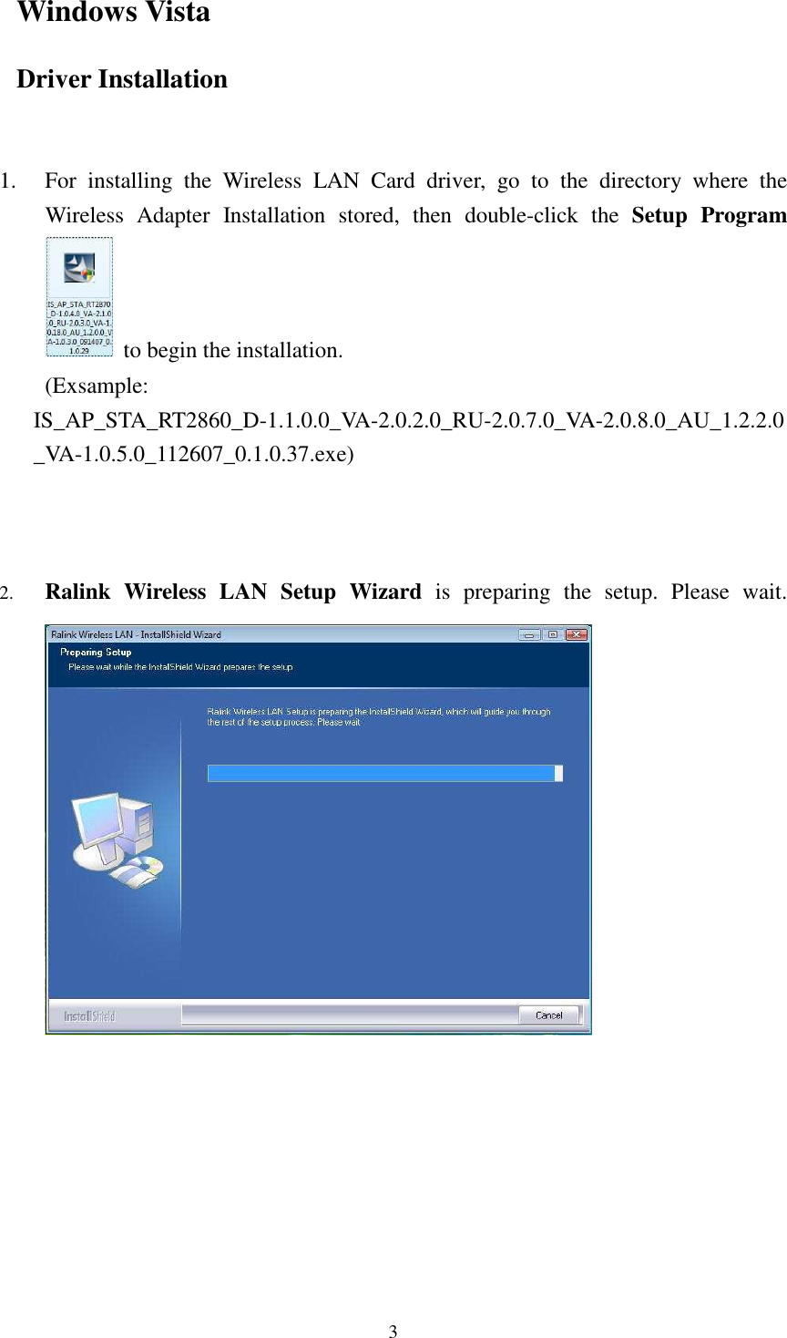  3 Windows Vista Driver Installation   1. For  installing  the  Wireless  LAN  Card  driver,  go  to  the  directory  where  the Wireless  Adapter  Installation  stored,  then  double-click  the  Setup  Program  to begin the installation.         (Exsample: IS_AP_STA_RT2860_D-1.1.0.0_VA-2.0.2.0_RU-2.0.7.0_VA-2.0.8.0_AU_1.2.2.0_VA-1.0.5.0_112607_0.1.0.37.exe)    2. Ralink  Wireless  LAN  Setup  Wizard  is  preparing  the  setup.  Please  wait.      