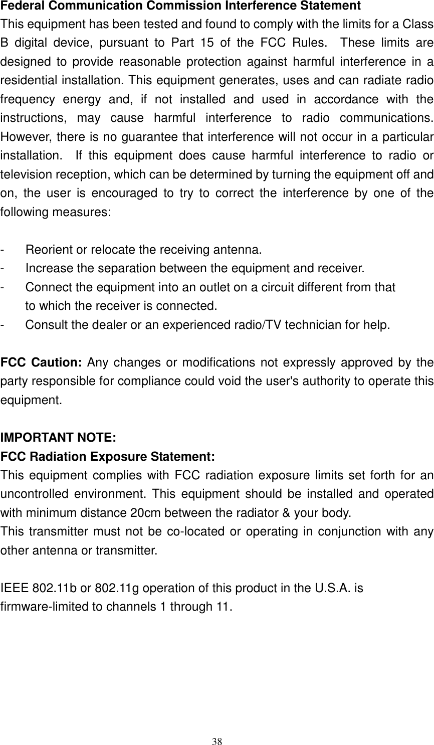   38Federal Communication Commission Interference Statement This equipment has been tested and found to comply with the limits for a Class B  digital  device,  pursuant  to  Part  15  of  the  FCC  Rules.    These  limits  are designed  to  provide  reasonable  protection against  harmful  interference  in a residential installation. This equipment generates, uses and can radiate radio frequency  energy  and,  if  not  installed  and  used  in  accordance  with  the instructions,  may  cause  harmful  interference  to  radio  communications.   However, there is no guarantee that interference will not occur in a particular installation.    If  this  equipment  does  cause  harmful  interference  to  radio  or television reception, which can be determined by turning the equipment off and on,  the  user  is  encouraged  to  try  to  correct  the  interference  by  one  of  the following measures:  -  Reorient or relocate the receiving antenna. -  Increase the separation between the equipment and receiver. -  Connect the equipment into an outlet on a circuit different from that to which the receiver is connected. -  Consult the dealer or an experienced radio/TV technician for help.  FCC Caution: Any changes or modifications not expressly approved by the party responsible for compliance could void the user's authority to operate this equipment.  IMPORTANT NOTE: FCC Radiation Exposure Statement: This equipment complies with FCC radiation exposure limits set forth for an uncontrolled  environment.  This  equipment  should  be  installed and  operated with minimum distance 20cm between the radiator &amp; your body. This transmitter must not be co-located or operating in conjunction with any other antenna or transmitter.  IEEE 802.11b or 802.11g operation of this product in the U.S.A. is firmware-limited to channels 1 through 11.      