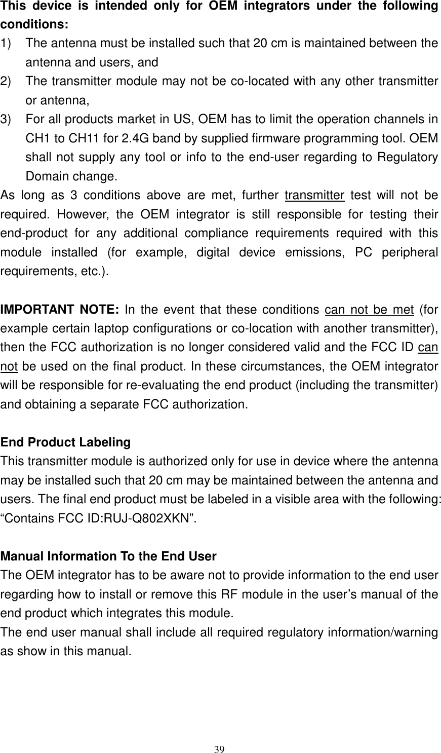   39This  device  is  intended  only  for  OEM  integrators  under  the  following conditions: 1)  The antenna must be installed such that 20 cm is maintained between the antenna and users, and   2)  The transmitter module may not be co-located with any other transmitter or antenna,   3)  For all products market in US, OEM has to limit the operation channels in CH1 to CH11 for 2.4G band by supplied firmware programming tool. OEM shall not supply any tool or info to the end-user regarding to Regulatory Domain change. As  long  as  3  conditions  above  are  met,  further  transmitter  test  will  not  be required.  However,  the  OEM  integrator  is  still  responsible  for  testing  their end-product  for  any  additional  compliance  requirements  required  with  this module  installed  (for  example,  digital  device  emissions,  PC  peripheral requirements, etc.).  IMPORTANT NOTE: In the event that these conditions can not  be met  (for example certain laptop configurations or co-location with another transmitter), then the FCC authorization is no longer considered valid and the FCC ID can not be used on the final product. In these circumstances, the OEM integrator will be responsible for re-evaluating the end product (including the transmitter) and obtaining a separate FCC authorization.  End Product Labeling This transmitter module is authorized only for use in device where the antenna may be installed such that 20 cm may be maintained between the antenna and users. The final end product must be labeled in a visible area with the following: &ldquo;Contains FCC ID:RUJ-Q802XKN&rdquo;.  Manual Information To the End User The OEM integrator has to be aware not to provide information to the end user regarding how to install or remove this RF module in the user&rsquo;s manual of the end product which integrates this module. The end user manual shall include all required regulatory information/warning as show in this manual. 