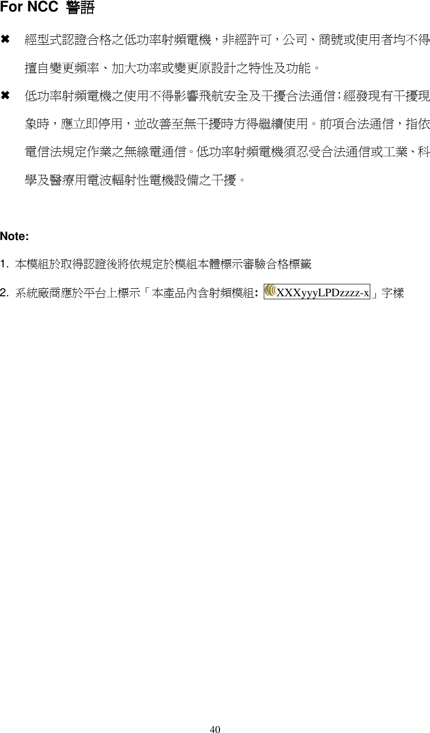   40For NCC  警語警語警語警語  經型式認證合格之低功率射頻電機，非經許可，公司、商號或使用者均不得擅自變更頻率、加大功率或變更原設計之特性及功能。  低功率射頻電機之使用不得影響飛航安全及干擾合法通信；經發現有干擾現象時，應立即停用，並改善至無干擾時方得繼續使用。前項合法通信，指依電信法規定作業之無線電通信。低功率射頻電機須忍受合法通信或工業、科學及醫療用電波輻射性電機設備之干擾。  Note: 1.  本模組於取得認證後將依規定於模組本體標示審驗合格標籤 2.  系統廠商應於平台上標示「本產品內含射頻模組:  XXXyyyLPDzzzz-x」字樣  