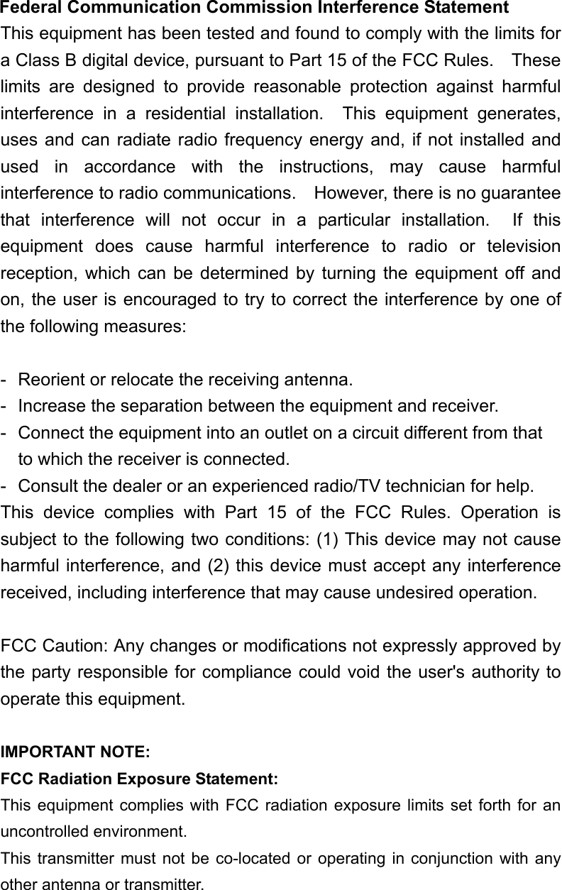  Federal Communication Commission Interference Statement This equipment has been tested and found to comply with the limits for a Class B digital device, pursuant to Part 15 of the FCC Rules.    These limits are designed to provide reasonable protection against harmful interference in a residential installation.  This equipment generates, uses and can radiate radio frequency energy and, if not installed and used in accordance with the instructions, may cause harmful interference to radio communications.    However, there is no guarantee that interference will not occur in a particular installation.  If this equipment does cause harmful interference to radio or television reception, which can be determined by turning the equipment off and on, the user is encouraged to try to correct the interference by one of the following measures:  -  Reorient or relocate the receiving antenna. -  Increase the separation between the equipment and receiver. -  Connect the equipment into an outlet on a circuit different from that to which the receiver is connected. -  Consult the dealer or an experienced radio/TV technician for help. This device complies with Part 15 of the FCC Rules. Operation is subject to the following two conditions: (1) This device may not cause harmful interference, and (2) this device must accept any interference received, including interference that may cause undesired operation.  FCC Caution: Any changes or modifications not expressly approved by the party responsible for compliance could void the user's authority to operate this equipment.  IMPORTANT NOTE: FCC Radiation Exposure Statement: This equipment complies with FCC radiation exposure limits set forth for an uncontrolled environment.   This transmitter must not be co-located or operating in conjunction with any other antenna or transmitter.  