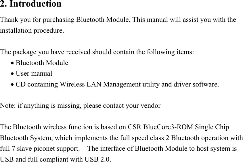 2. Introduction Thank you for purchasing Bluetooth Module. This manual will assist you with the installation procedure.  The package you have received should contain the following items: &bull; Bluetooth Module &bull; User manual &bull; CD containing Wireless LAN Management utility and driver software.  Note: if anything is missing, please contact your vendor  The Bluetooth wireless function is based on CSR BlueCore3-ROM Single Chip Bluetooth System, which implements the full speed class 2 Bluetooth operation with full 7 slave piconet support.    The interface of Bluetooth Module to host system is USB and full compliant with USB 2.0.                       