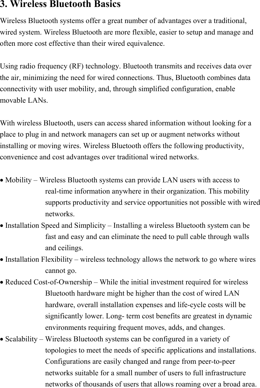 3. Wireless Bluetooth Basics Wireless Bluetooth systems offer a great number of advantages over a traditional, wired system. Wireless Bluetooth are more flexible, easier to setup and manage and often more cost effective than their wired equivalence.  Using radio frequency (RF) technology. Bluetooth transmits and receives data over the air, minimizing the need for wired connections. Thus, Bluetooth combines data connectivity with user mobility, and, through simplified configuration, enable movable LANs.  With wireless Bluetooth, users can access shared information without looking for a place to plug in and network managers can set up or augment networks without installing or moving wires. Wireless Bluetooth offers the following productivity, convenience and cost advantages over traditional wired networks.  &bull; Mobility &ndash; Wireless Bluetooth systems can provide LAN users with access to real-time information anywhere in their organization. This mobility supports productivity and service opportunities not possible with wired networks. &bull; Installation Speed and Simplicity &ndash; Installing a wireless Bluetooth system can be fast and easy and can eliminate the need to pull cable through walls and ceilings. &bull; Installation Flexibility &ndash; wireless technology allows the network to go where wires cannot go. &bull; Reduced Cost-of-Ownership &ndash; While the initial investment required for wireless Bluetooth hardware might be higher than the cost of wired LAN hardware, overall installation expenses and life-cycle costs will be significantly lower. Long- term cost benefits are greatest in dynamic environments requiring frequent moves, adds, and changes. &bull; Scalability &ndash; Wireless Bluetooth systems can be configured in a variety of topologies to meet the needs of specific applications and installations. Configurations are easily changed and range from peer-to-peer networks suitable for a small number of users to full infrastructure networks of thousands of users that allows roaming over a broad area.    