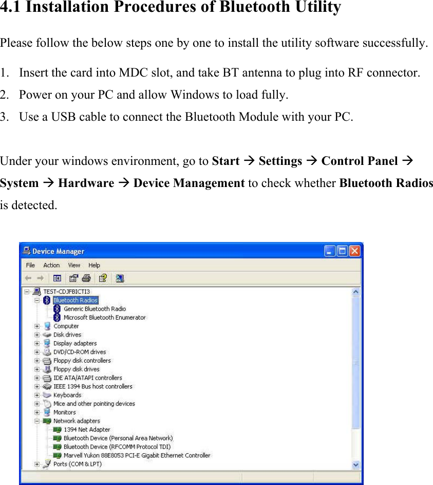 4.1 Installation Procedures of Bluetooth Utility  Please follow the below steps one by one to install the utility software successfully.  1. Insert the card into MDC slot, and take BT antenna to plug into RF connector. 2. Power on your PC and allow Windows to load fully. 3. Use a USB cable to connect the Bluetooth Module with your PC.    Under your windows environment, go to Start &AElig; Settings &AElig; Control Panel &AElig; System &AElig; Hardware &AElig; Device Management to check whether Bluetooth Radios is detected.                    