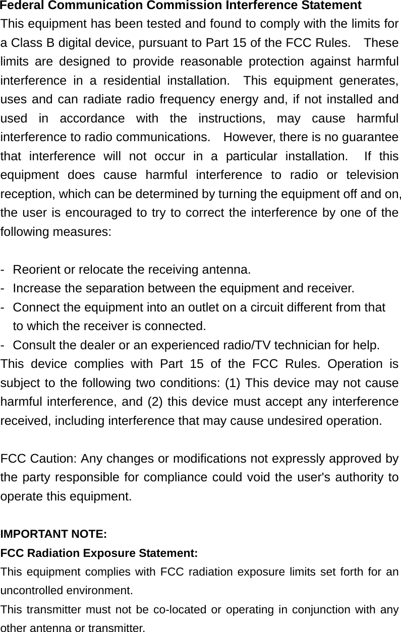  Federal Communication Commission Interference Statement This equipment has been tested and found to comply with the limits for a Class B digital device, pursuant to Part 15 of the FCC Rules.    These limits are designed to provide reasonable protection against harmful interference in a residential installation.  This equipment generates, uses and can radiate radio frequency energy and, if not installed and used in accordance with the instructions, may cause harmful interference to radio communications.    However, there is no guarantee that interference will not occur in a particular installation.  If this equipment does cause harmful interference to radio or television reception, which can be determined by turning the equipment off and on, the user is encouraged to try to correct the interference by one of the following measures:  -  Reorient or relocate the receiving antenna. -  Increase the separation between the equipment and receiver. -  Connect the equipment into an outlet on a circuit different from that to which the receiver is connected. -  Consult the dealer or an experienced radio/TV technician for help. This device complies with Part 15 of the FCC Rules. Operation is subject to the following two conditions: (1) This device may not cause harmful interference, and (2) this device must accept any interference received, including interference that may cause undesired operation.  FCC Caution: Any changes or modifications not expressly approved by the party responsible for compliance could void the user's authority to operate this equipment.  IMPORTANT NOTE: FCC Radiation Exposure Statement: This equipment complies with FCC radiation exposure limits set forth for an uncontrolled environment.   This transmitter must not be co-located or operating in conjunction with any other antenna or transmitter.  