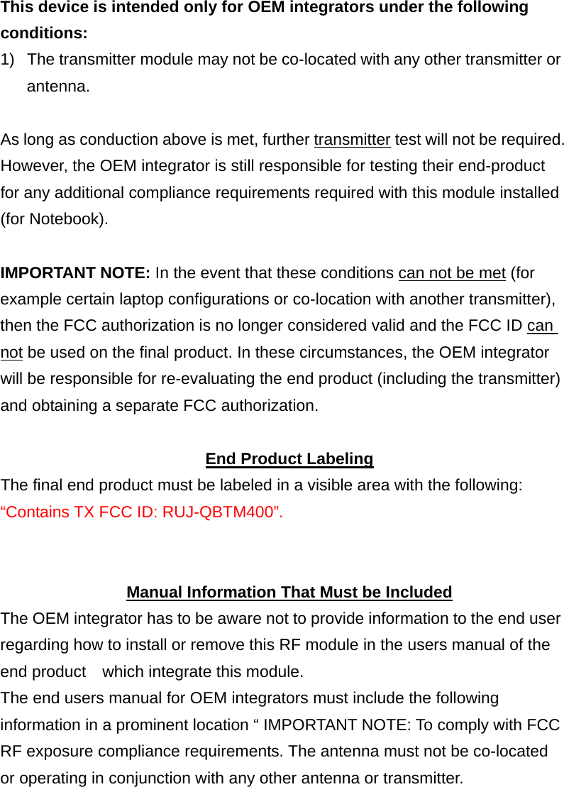 This device is intended only for OEM integrators under the following conditions: 1)  The transmitter module may not be co-located with any other transmitter or antenna.  As long as conduction above is met, further transmitter test will not be required. However, the OEM integrator is still responsible for testing their end-product for any additional compliance requirements required with this module installed (for Notebook).  IMPORTANT NOTE: In the event that these conditions can not be met (for example certain laptop configurations or co-location with another transmitter), then the FCC authorization is no longer considered valid and the FCC ID can not be used on the final product. In these circumstances, the OEM integrator will be responsible for re-evaluating the end product (including the transmitter) and obtaining a separate FCC authorization.  End Product Labeling The final end product must be labeled in a visible area with the following: &ldquo;Contains TX FCC ID: RUJ-QBTM400&rdquo;.   Manual Information That Must be Included The OEM integrator has to be aware not to provide information to the end user regarding how to install or remove this RF module in the users manual of the end product    which integrate this module. The end users manual for OEM integrators must include the following information in a prominent location &ldquo; IMPORTANT NOTE: To comply with FCC RF exposure compliance requirements. The antenna must not be co-located or operating in conjunction with any other antenna or transmitter.  