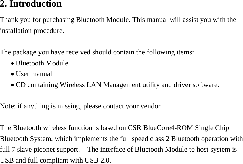 2. Introduction Thank you for purchasing Bluetooth Module. This manual will assist you with the installation procedure.  The package you have received should contain the following items: &bull; Bluetooth Module &bull; User manual &bull; CD containing Wireless LAN Management utility and driver software.  Note: if anything is missing, please contact your vendor  The Bluetooth wireless function is based on CSR BlueCore4-ROM Single Chip Bluetooth System, which implements the full speed class 2 Bluetooth operation with full 7 slave piconet support.    The interface of Bluetooth Module to host system is USB and full compliant with USB 2.0.                       