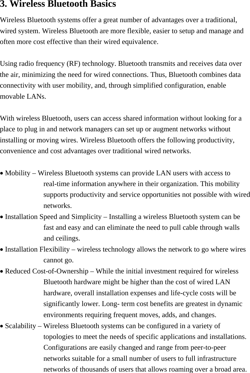 3. Wireless Bluetooth Basics Wireless Bluetooth systems offer a great number of advantages over a traditional, wired system. Wireless Bluetooth are more flexible, easier to setup and manage and often more cost effective than their wired equivalence.  Using radio frequency (RF) technology. Bluetooth transmits and receives data over the air, minimizing the need for wired connections. Thus, Bluetooth combines data connectivity with user mobility, and, through simplified configuration, enable movable LANs.  With wireless Bluetooth, users can access shared information without looking for a place to plug in and network managers can set up or augment networks without installing or moving wires. Wireless Bluetooth offers the following productivity, convenience and cost advantages over traditional wired networks.  &bull; Mobility &ndash; Wireless Bluetooth systems can provide LAN users with access to real-time information anywhere in their organization. This mobility supports productivity and service opportunities not possible with wired networks. &bull; Installation Speed and Simplicity &ndash; Installing a wireless Bluetooth system can be fast and easy and can eliminate the need to pull cable through walls and ceilings. &bull; Installation Flexibility &ndash; wireless technology allows the network to go where wires cannot go. &bull; Reduced Cost-of-Ownership &ndash; While the initial investment required for wireless Bluetooth hardware might be higher than the cost of wired LAN hardware, overall installation expenses and life-cycle costs will be significantly lower. Long- term cost benefits are greatest in dynamic environments requiring frequent moves, adds, and changes. &bull; Scalability &ndash; Wireless Bluetooth systems can be configured in a variety of topologies to meet the needs of specific applications and installations. Configurations are easily changed and range from peer-to-peer networks suitable for a small number of users to full infrastructure networks of thousands of users that allows roaming over a broad area.    