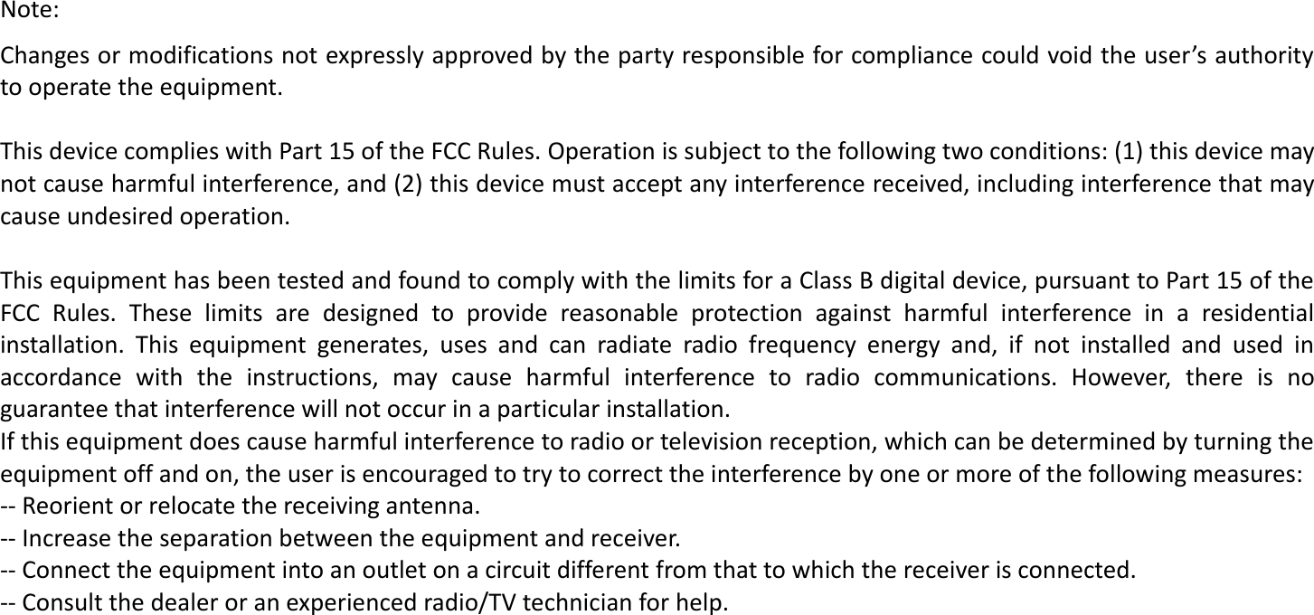 Note: Changes or modifications not expressly approved by the party responsible for compliance could void the user’s authority to operate the equipment.   This device complies with Part 15 of the FCC Rules. Operation is subject to the following two conditions: (1) this device may not cause harmful interference, and (2) this device must accept any interference received, including interference that may cause undesired operation.   This equipment has been tested and found to comply with the limits for a Class B digital device, pursuant to Part 15 of the FCC  Rules.  These  limits  are  designed  to  provide  reasonable  protection  against  harmful  interference  in  a  residential installation.  This  equipment  generates,  uses  and  can  radiate  radio  frequency  energy  and,  if  not  installed  and  used  in accordance  with  the  instructions,  may  cause  harmful  interference  to  radio  communications.  However,  there  is  no guarantee that interference will not occur in a particular installation. If this equipment does cause harmful interference to radio or television reception, which can be determined by turning the equipment off and on, the user is encouraged to try to correct the interference by one or more of the following measures: -- Reorient or relocate the receiving antenna. -- Increase the separation between the equipment and receiver. -- Connect the equipment into an outlet on a circuit different from that to which the receiver is connected. -- Consult the dealer or an experienced radio/TV technician for help.   