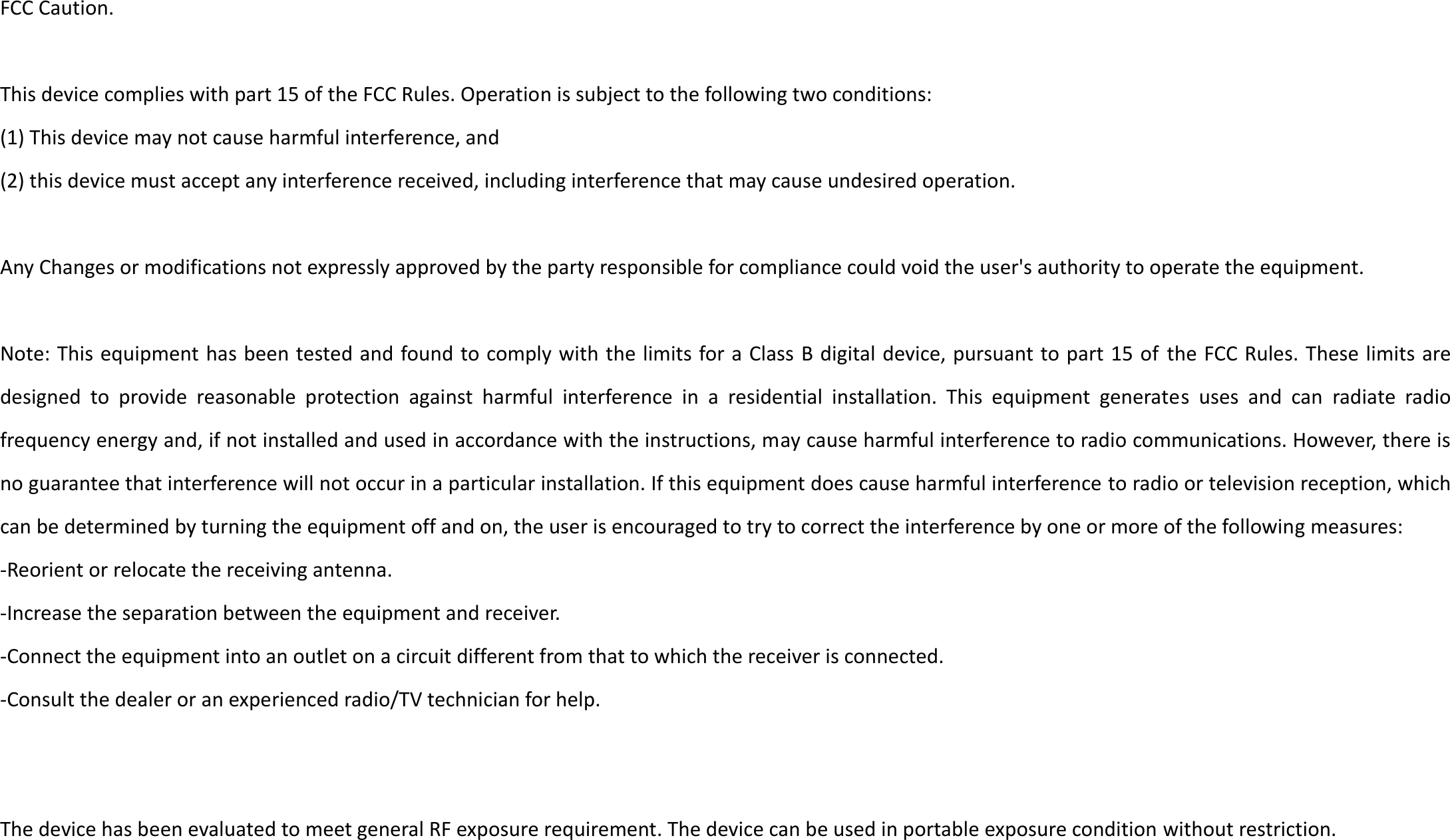 FCC Caution.  This device complies with part 15 of the FCC Rules. Operation is subject to the following two conditions:   (1) This device may not cause harmful interference, and   (2) this device must accept any interference received, including interference that may cause undesired operation.  Any Changes or modifications not expressly approved by the party responsible for compliance could void the user&apos;s authority to operate the equipment.  Note: This equipment has been tested and found to comply with the limits for a Class B digital device, pursuant to part 15 of the FCC Rules. These limits are designed  to  provide  reasonable  protection  against  harmful  interference  in  a  residential  installation.  This  equipment  generates  uses  and  can  radiate  radio frequency energy and, if not installed and used in accordance with the instructions, may cause harmful interference to radio communications. However, there is no guarantee that interference will not occur in a particular installation. If this equipment does cause harmful interference to radio or television reception, which can be determined by turning the equipment off and on, the user is encouraged to try to correct the interference by one or more of the following measures: -Reorient or relocate the receiving antenna. -Increase the separation between the equipment and receiver. -Connect the equipment into an outlet on a circuit different from that to which the receiver is connected. -Consult the dealer or an experienced radio/TV technician for help.     The device has been evaluated to meet general RF exposure requirement. The device can be used in portable exposure condition without restriction.             