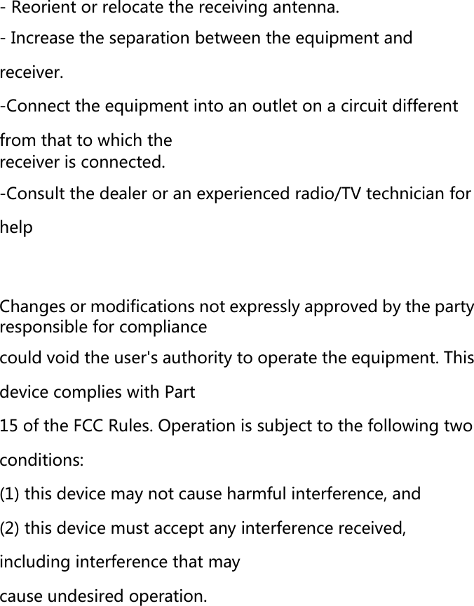  - Reorient or relocate the receiving antenna. - Increase the separation between the equipment and receiver. -Connect the equipment into an outlet on a circuit different from that to which the receiver is connected. -Consult the dealer or an experienced radio/TV technician for help    Changes or modifications not expressly approved by the party responsible for compliance could void the user's authority to operate the equipment. This device complies with Part 15 of the FCC Rules. Operation is subject to the following two conditions: (1) this device may not cause harmful interference, and (2) this device must accept any interference received, including interference that may cause undesired operation.  