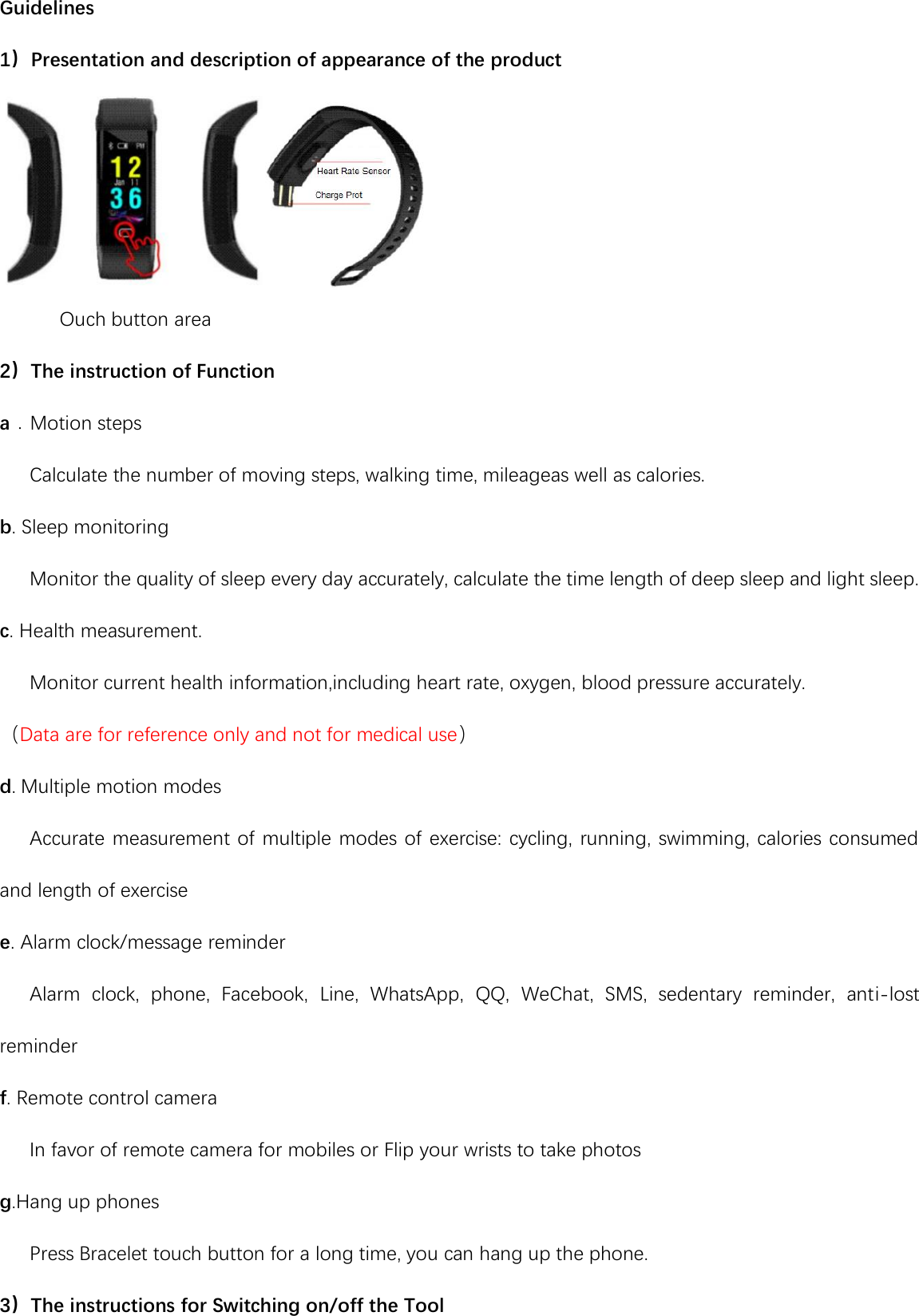 Guidelines 1）Presentation and description of appearance of the product        Ouch button area 2）The instruction of Function a．Motion steps    Calculate the number of moving steps, walking time, mileageas well as calories. b. Sleep monitoring    Monitor the quality of sleep every day accurately, calculate the time length of deep sleep and light sleep. c. Health measurement.    Monitor current health information,including heart rate, oxygen, blood pressure accurately. （Data are for reference only and not for medical use） d. Multiple motion modes    Accurate measurement of multiple modes of exercise: cycling, running, swimming, calories consumed and length of exercise e. Alarm clock/message reminder    Alarm  clock,  phone,  Facebook,  Line,  WhatsApp,  QQ,  WeChat,  SMS,  sedentary  reminder,  anti-lost reminder f. Remote control camera    In favor of remote camera for mobiles or Flip your wrists to take photos g.Hang up phones    Press Bracelet touch button for a long time, you can hang up the phone. 3）The instructions for Switching on/off the Tool 