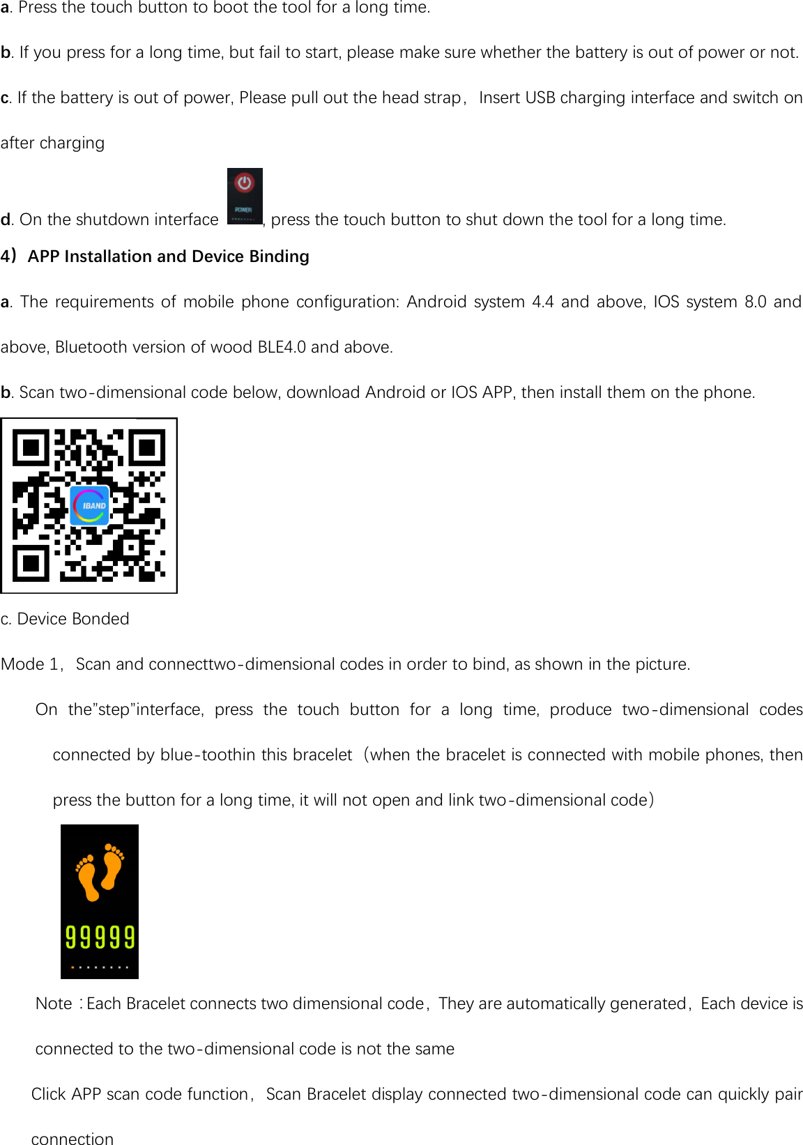 a. Press the touch button to boot the tool for a long time. b. If you press for a long time, but fail to start, please make sure whether the battery is out of power or not. c. If the battery is out of power, Please pull out the head strap，Insert USB charging interface and switch on after charging d. On the shutdown interface  , press the touch button to shut down the tool for a long time. 4）APP Installation and Device Binding a.  The  requirements  of  mobile  phone configuration:  Android system  4.4 and above,  IOS system 8.0  and above, Bluetooth version of wood BLE4.0 and above. b. Scan two-dimensional code below, download Android or IOS APP, then install them on the phone.  c. Device Bonded Mode 1，Scan and connecttwo-dimensional codes in order to bind, as shown in the picture.     On  the”step”interface,  press  the  touch  button  for  a  long  time,  produce  two-dimensional  codes connected by blue-toothin this bracelet（when the bracelet is connected with mobile phones, then press the button for a long time, it will not open and link two-dimensional code）      Note：Each Bracelet connects two dimensional code，They are automatically generated，Each device is connected to the two-dimensional code is not the same Click APP scan code function，Scan Bracelet display connected two-dimensional code can quickly pair connection 