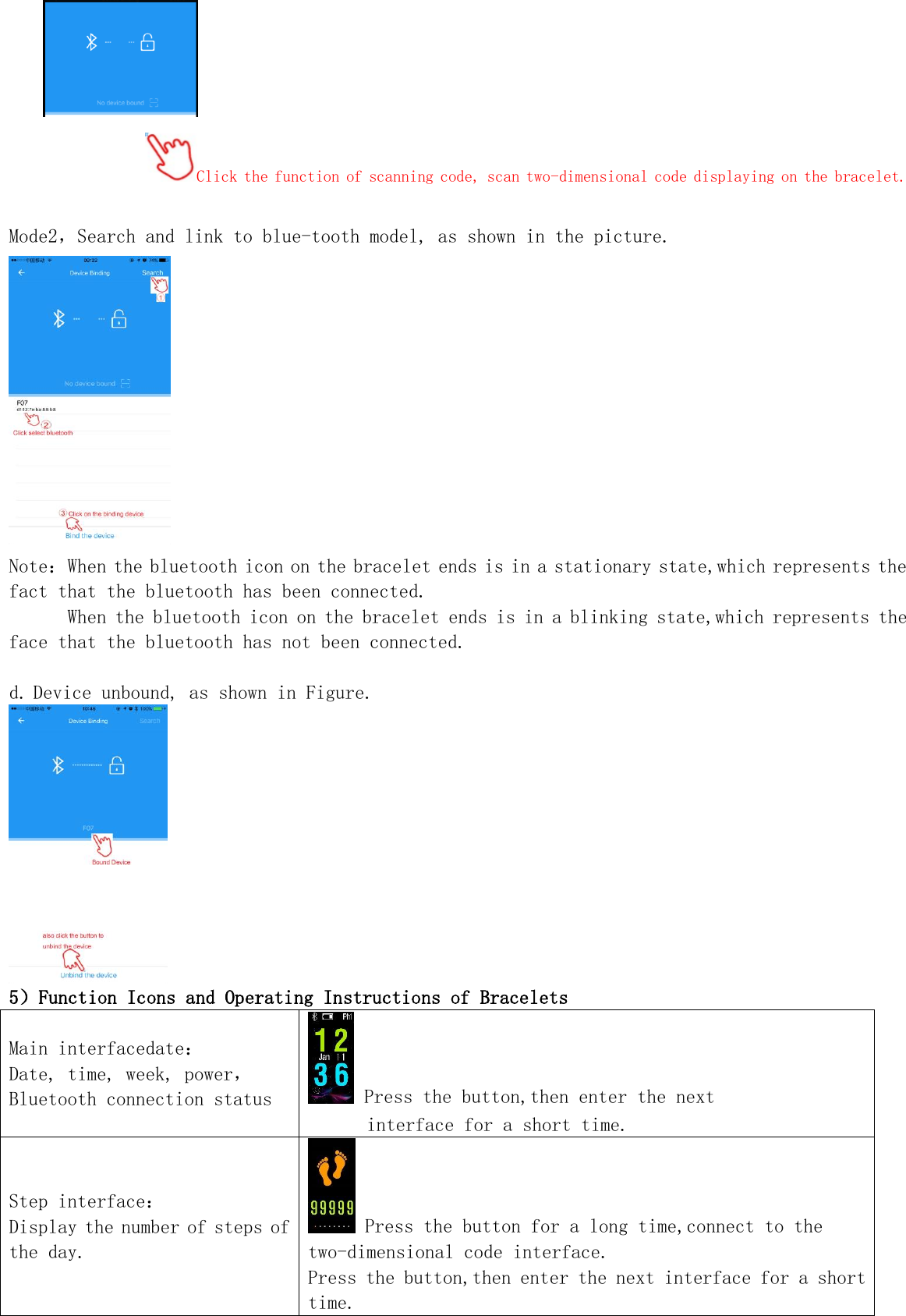  Click the function of scanning code, scan two-dimensional code displaying on the bracelet.  Mode2，Search and link to blue-tooth model, as shown in the picture.  Note：When the bluetooth icon on the bracelet ends is in a stationary state,which represents the fact that the bluetooth has been connected.       When the bluetooth icon on the bracelet ends is in a blinking state,which represents the face that the bluetooth has not been connected.  d. Device unbound, as shown in Figure.  5）Function Icons and Operating Instructions of Bracelets Main interfacedate： Date, time, week, power，Bluetooth connection status  Press the button,then enter the next  interface for a short time. Step interface： Display the number of steps of the day.  Press the button for a long time,connect to the two-dimensional code interface. Press the button,then enter the next interface for a short time. 